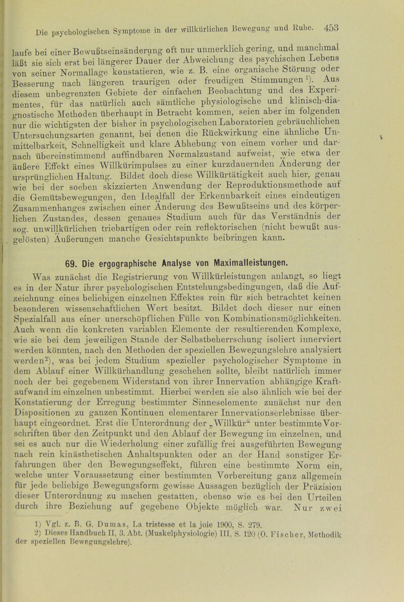 laufe bei einer Bewußtseinsänderung oft nur unmerklich gering, und manchmal läßt sie sich erst bei längerer Dauer der Abweichung des psychischen Lebens von seiner Normallage konstatieren, wie z. B. eine organische Storung oder Besserung nach längeren traurigen oder freudigen Stimmungen ). Aus diesem unbegrenzten Gebiete der einfachen Beobachtung und des Expeii mentes, für das natürlich auch sämtliche physiologische und klinisch-dia- gnostische Methoden überhaupt in Betracht kommen, seien aber im folgenden nur die wichtigsten der bisher in psychologischen Laboratorien gebräuchlichen Untersuchungsarten genannt, bei denen die Rückwirkung eine ähnliche Un- mittelbarkeit, Schnelligkeit und klare Abhebung von einem vorher und dar- nach übereinstimmend auffindbaren Normalzustand aufweist, wie etwa dei äußere Effekt eines Willkürimpulses zu einer kurzdauernden Änderung der ursprünglichen Haltung. Bildet doch diese Willkürtätigkeit auch hier, genau wie bei der soeben skizzierten Anwendung der Reproduktionsmethode auf die Gemütsbewegungen, den Idealfall der Erkennbarkeit eines eindeutigen Zusammenhanges zwischen einer Änderung des Bewußtseins und des körper- lichen Zustandes, dessen genaues Studium auch für das Verständnis der sog. unwillkürlichen triebartigen oder rein reflektorischen (nicht bewußt aus- < . gelösten) Äußerungen manche Gesichtspunkte beibringen kann. 69. Die ergographische Analyse von Maximalleistungen. Was zunächst die Registrierung von Willkürleistungen anlangt, so liegt es in der Natur ihrer psychologischen Entstehungsbedingungen, daß die Auf- zeichnung eines beliebigen einzelnen Effektes rein für sich betrachtet keinen besonderen wissenschaftlichen Wert besitzt. Bildet doch dieser nur einen Spezialfall aus einer unerschöpflichen Fülle von Kombinationsmöglichkeiten. Auch wenn die konkreten variablen Elemente der resultierenden Komplexe, wie sie bei dem jeweiligen Stande der Selbstbeherrschung isoliert innerviert werden könnten, nach den Methoden der speziellen Bewegungslehre analysiert werden1 2), was bei jedem Studium spezieller psychologischer Symptome in dem Ablauf einer Willkürhandlung geschehen sollte, bleibt natürlich immer noch der bei gegebenem Widerstand von ihrer Innervation abhängige Kraft- aufwand im einzelnen unbestimmt. Hierbei werden sie also ähnlich wie bei der Konstatierung der Erregung bestimmter Sinneselemente zunächst nur den Dispositionen zu ganzen Kontinuen elementarer Innervationserlebnisse über- haupt eingeordnet. Ei’st die Unterordnung der „Willkür“ unter bestimmte Vor- schriften über den Zeitpunkt und den Ablauf der Bewegung im einzelnen, und sei es auch nur die Wiederholung einer zufällig frei ausgeführten Bewegung nach rein kinästhetischen Anhaltspunkten oder an der Hand sonstiger Er- fahrungen über den Bewegungseffekt, führen eine bestimmte Norm ein, welche unter Voraussetzung einer bestimmten Vorbereitung ganz allgemein für jede beliebige Bewegungsform gewisse Aussagen bezüglich der Präzision dieser Unterordnung zu machen gestatten, ebenso wie cs bei den Urteilen durch ihre Beziehung auf gegebene Objekte möglich war. Nur zwei 1) Vgl. z. B. G. Dumas, La tristesse et la joie 1900, S. 279. 2) Dieses Handbuch II, 3. Abt. (Muskelphysiologie) III, S. 120 (0. Fischer, Methodik der speziellen Bewegungslehre).