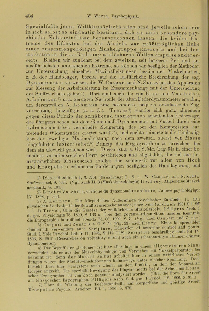 Spezialfälle jener Willkürmöglichkeiten sind jeweils schon rein in sich selbst so eindeutig bestimmt, daß sie auch besondere psy- chische Nebeneinflüsse herauserkennen lassen: die beiden Ex- treme des Effektes bei der Absicht zur größtmöglichen Ruhe einer zusammengehörigen Muskelgruppe einerseits und bei dem stärksten in dieser Richtung auslösbaren Willensimpulse anderer- seits. Bleiben wir zunächst bei dem zweiten, seit längerer Zeit und am ausführlichsten untersuchten Extreme, so können wir bezüglich der Methoden zur Untersuchung einzelner Maximalleistungen bestimmter Muskelpartien, z. B. der Handbeuger, bereits auf die ausführliche Beschreibung der sog. Dynamometer verweisen, die W. Caspari und N.Zuntz bei den Apparaten zur Messung der Arbeitsleistung im Zusammenhänge mit der Untersuchung des Stoffwechsels gaben1 2). Dort sind auch die von Binet und Vaschide-), A. Lehmann3) u. a. gerügten Nachteile der alten Federdynamometer erwähnt, um derentwillen A. Lehmann eine besondere, bequem anzufassende Zug- vorrichtung hinzufügte (a. a. O.). Treves4) wandte sich ganz allgemein gegen dieses Prinzip der annähernd isometrisch arbeitenden Federwage, das übrigens schon bei dem Gummiball-Dynamometer mit Vorteil durch eine hydromanometrisch vermittelte Steigerung des bei der Kompression auf- tretenden Widerstandes ersetzt wurde5), und suchte seinerseits die Eindeutig- keit der jeweiligen Maximalleistung nach dem zweiten, zuerst von Mosso eingeführten isotonischen6) Prinzip des Ergographen zu erreichen, bei dem ein Gewicht gehoben wird. Dieser ist a. a. 0. S.54f. (Fig. 34) in einer be- sonders variationsreichen Form beschrieben und abgebildet, die sich aus der ursprünglichen Mossoschen infolge der seinerzeit vor allem von Hoch und Kraepelin7) erhobenen Forderungen bezüglich der Handlagerung und 1) Dieses Handbuch I, 3. Abt. (Ernährung) I., S. 1. W. Caspari und K Zuntz, Stoffwechsel, S. 53ff. (Vgl. auch II, 3 (Muskelphysiologie) II v. Fr ey, Allgemeine Muskel- mechanik, S. 107.) 2) Binet et Vaschide, Critique du dynainometre ordmaire, L annce psychologique 3) A. Lehmann, Die körperlichen Äußerungen psychischer Zustände, II. (Die physischen Äquivalente der Bewußtseinserscheinungen) iibers.von B e n d ix e n, 1901, S. 118ft. 4) Treves, Über die Gesetze der willkürlichen Muskelarbeit, Pflügers Arch. f. d ges Physiologie 78, 1899, S. 1G3 u. Über den gegenwärtigen Stand unserer Kenntnis, die Ergographie betreffend ebenda Bd. 88, 1902, S. 7. (Vgl. auch Caspari und Zuntz.) 5) Caspari und Zuntz a. a. 0. S. 54 (Fig. 33) nach Henry. Einen kompressiblen Gummiball verwendete auch Scripture, Education of muscular control and power. Stud. f. Yale Psychol. Labor. II, 1894, S. 114 (118) (Scripture beschreibt ebenda Bd. 11, 1890, S. 69 ff. (Researches on voluntary effort) auch ein scherenartiges Daumen-1 mger- dynamometeUgriff ^ ^Isotonieu isfc hier allerdings in einem allgemeineren Sinne verwendet, als er aus der Muskelphysiologie von Versuchen mit Muskchirapaiaten er bekannt ist; denn der Muskel selbst arbeitet hier in seinen natürlichen 1 erbi düngen wegen der Skelettverschiebungen keineswegs untci g ck. icr , p< A besteht diese liier wenigstens auch wieder an dem Punkte, an < cm  J Körper angreift. Die spezielle Bewegung des Fingerskeletts ‘»ei Ar beit a n Moss^ sehen Ergographen ist von Zotli genauer analysiert woiden. ( icr < ^ am Mossoschen Ergographen, Pflügers Arch. f. d. ges. 1 hysio . ’ j,’ Arbeit 7) Über die Wirkung der Teebestandteile auf körperliche und geis g Kraepelins Psychol. Arbeiten, Bd. 1, 1890, S. 378.