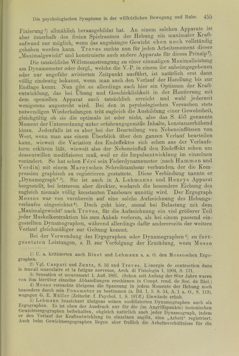 Fixierung*) allmählich herausgebildet hat. An einem solchen Apparate ist aber innerhalb des freien Spielraumes der Hebung ein maximaler Kraft- aufwand nur möglich, wenn das angehängte Gewicht eben noch vollständig gehoben werden kann. Treves suchte nun für jeden Arbeitsmoment dieses ,,Maximalgewicht“ und konstruierte auch andere Apparate für dieses Prinzip1 2). Die tatsächliche Willensanstrengung zu einer einmaligen Maximalleistung am Dynamometer oder dergl., welche die V.-P. in einem ihr anheimgegebenen oder nur ungefähr avisierten Zeitpunkt ausführt, ist natürlich erst dann völlig eindeutig bekannt, wenn man auch den Verlauf der Plandlung bis zur Endlage kennt. Nun gibt es allerdings auch hier ein Optimum der Kraft- entwicklung, das bei Übung und Geschicklichkeit in der Hantierung mit dem speziellen Apparat auch tatsächlich erreicht und wohl jederzeit wenigstens angestrebt wird. Bei den in psychologischen Versuchen stets notwendigen Wiederholungen tritt zugleich die Ausbildung einer Gewohnheit, gleichgültig ob sie die optimale ist oder nicht, also das S. 453 genannte Moment der Unterordnung unter erfahrungsgemäße Inhalte, konstanzerhöhend hinzu. Jedenfalls ist es aber bei der Beurteilung von Nebeneinflüssen von Wert, wenn man aus einem Überblick über den ganzen Verlauf beurteilen kann, wieweit die Variation des Endeffektes sich schon aus der Verlaufs- form erklären läßt, wieweit also der Nebeneinfluß den Endeffekt schon um dessentwillen modifizieren muß, weil er die Impulsentwicklung im einzelnen verändert. So hat schon Fdrd sein Federdynamometer (nach Hammon und Verdin) mit einem Mareyschen Schreibtambour verbunden, der die Kom- pression graphisch zu registrieren gestattete. Diese Verbindung nannte er „Dynamograph“3). Sie ist auch in A. Lehmanns und Henrys Apparat hergestellt, bei letzterem aber direkter, wodurch die besondere Eichung des zugleich niemals völlig konstanten Tambours unnötig wird. Der Ergograph Mossos war von vornherein auf eine solche Aufzeichnung des Hebungs- verlaufes eingerichtet4). Doch geht hier, zumal bei Belastung mit dem „Maximalgewicht“ nach Treves, für die Aufzeichnung ein viel größerer Teil jeder Muskelkontraktion bis zum Anhub verloren, als bei einem passend ein- gestellten Dynamographen, während allerdings dafür andererseits der weitere Verlauf gleichmäßiger zur Geltung kommt. Bei der Verwendung des Ergographen oder Dynamographen5) zu fort- gesetzten Leistungen, z. B. zur AVrfolgung der Ermüdung, wozu Mosso 1) U. a. kritisierten auch Einet und Lehmann a. a. 0. den Mossoschen Ergo- graphen. 2) Vgl. Caspari und Zuntz, S. 56 und Treves, L’energie de contraction dans le travail musculairc et la fatigue nerveuse, Arch. di Fisiologia T, 1904, S. 17L .1) Sensation et mouvement, 1. Aufi. 1887. (Schon seit Anfang der 80er Jahre waren von ihm hierüber einzelne Abhandlungen erschienen in Cornpt. rend. de Soc. de Biol.) 4) Mosso versuchte übrigens die Spannung in jedem Momente der Hebung noch besonders durch sein Ponometer zu bestimmen (a. Bd. T, 3. S. 54, A. 1 a. 0. S. 119) wogegen G. E. Müller (Zeitschr. f. Psychol. 1, S. 187IL) Einwände erhob. 5) Lehmann bezeichnet übrigens seinen modifizierten Dynamograpben auch als Ergographen. Es ist oben der Ausdruck nur für die (im Angriffspunkte) isotonischen Gewichtsergographen beibehalten, obgleich natürlich auch jeder Dynamograph, indem er den Verlauf der Kraftentwicklung im einzelnen angibt, eine „Arbeit“ registriert. Auch beim Gewichtsergograpben liegen aber freilich die Arbeitsverhältnisse' fiir die