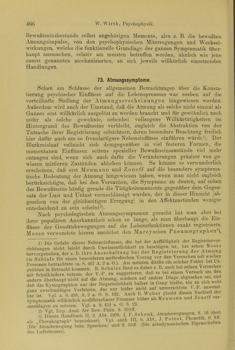 Bewußtseinsbestande selbst angehörigen Momente, also z. B. die bewußten Atmungsimpulse, von den psychophysischen Miterregungen und Wechsel- wirkungen, welche die funktionelle Grundlage der ganzen Symptomatik über- haupt ausmachen, relativ am meisten betroffen werden, ähnlich wie jene zuerst genannten mechanisierten, an sich jeweils willkürlich einsetzenden Handlungen. 73. Atmungssymptome. Schon am Schlüsse der allgemeinen Betrachtungen über die Konsta- tierung psychischer Einflüsse auf die Lebensprozesse war soeben auf die vorteilhafte Stellung der Atmungserscheinungen hingewiesen worden. Außerdem wird auch der Umstand, daß die Atmung als solche nicht einmal als Ganzes erst willkürlich ausgelöst zu werden braucht und für gewöhnlich noch mehr als solche gewohnte, nebenbei vollzogene Willkürtätigkeiten im Hintergrund des Bewußtseins verbleibt, zugleich die Abstraktion von der Tatsache ihrer Registrierung erleichtern, deren besondere Beachtung freilich hier dafür auch um so fremdartigere Nebeneinflüsse einführen würde1). Der Blutkreislauf vollzieht sich demgegenüber in viel festeren Formen, die momentanen Einflüssen seitens spezieller Bewußtseinszustände viel mehr entzogen sind, wenn sich auch dafür die Veränderungen präziser von ge- wissen mittleren Zuständen abheben können. So könnte es verwunderlich erscheinen, daß erst Meumann und Zone ff auf die besondere symptoma- tische Bedeutung der Atmung hingewiesen haben, wenn man nicht zugleich berücksichtigte, daß bei den Versuchen, die Symptome zu deuten, aufseiten des Bewußtseins häufig gerade die Tätigkeitsmomente gegenüber dem Gegen- satz der Lust und Unlust vernachlässigt wurden, der in dieser Hinsicht (ab- gesehen von dei’ gleichzeitigen Erregung) in den Affektzuständen wemgei entscheidend zu sein scheint2). Nach psychologischen Atmungssymptomen gesucht hat man aber bei ihrer populären Anerkanntheit schon so lange, als man überhaupt die Ein- flüsse der Gemütsbewegungen auf die Lebensfunktionen exakt registrierte. Mosso verwendete hierzu zunächst den Mareyschen Pneumographen3), 1) Die Gefahr dieses Nebeneinflusses, die bei der Auffälligkeit der Registrier Vor- richtungen nicht leicht durch Unwissentlichkeit zu beseitigen ist, hat schon Mosso hervorgehoben, der z. B. ihre Ausschaltung bei der Registrierung der Atmung im Schlafe für einen besonderen methodischen \ orzug vor den Versuchen mit wache Personen betrachtete (a. S. 467 A. 2 a. 0.). Am meisten dürfte ein solcher Fehler bei Un- geübten in Betracht kommen. R. Schulze fand es daher z. B auch bei seinen Versuchen mit Schulkindern ratsam, der V.-P. zu suggerieren daß es bei einem Versuch um den andern überhaupt nicht auf die Atmung, sondern auf andere Dinge abgesehen sei, und daß das Kymographion nur der Bequemlichkeit halber in Gang bleibe, em an sic •ranz zweckmäßiges Verfahren, das nur leider nicht auf unterrichtete V.-P. anwend STist VgTaA. 2 a.’ (». S. 102. Auch E. Weber glaubt diesen Nachteil der Symptomatik willkürlich modifizierbarer Prozesse höher als Meumann und Zoneff anschlagen zu müssen. Vgl. a. S. 452 a. 0. S. 23. 2) Vgl. Exp. Anal, der Bew.-Phän. S. 352 ff. ... 8 Dieses Handbuch II, 2. Abt. 1908, 1, F. Schenk Atembewc^en S 16 (dort •il« ThnrakoßTanh“ bezeichnet) Vgl. auch III, 6. Abt., J. 1 oirot, 1 honetik, S. (Die”Atembewegung beim Sprechen) und S. 53ff. (Die aerodynamischen Eigenschaften des Uuftstromes).