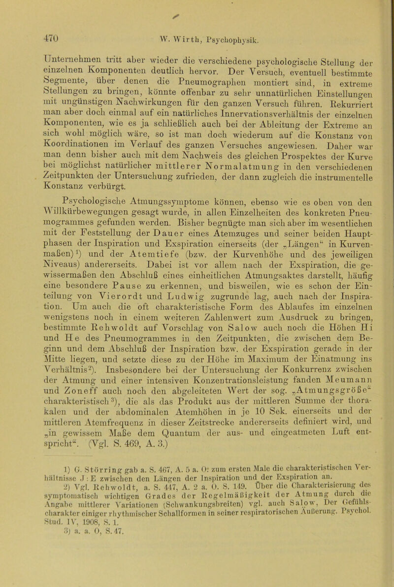 s Unternehmen tritt aber wieder die verschiedene psychologische Stellung der einzelnen Komponenten deutlich hervor. Der Versuch, eventuell bestimmte Segmente, über denen die Pneumographen montiert sind, in extreme Stellungen zu bringen, könnte offenbar zu sehr unnatürlichen Einstellungen mit ungünstigen Nachwirkungen für den ganzen Versuch führen. Rekurriert man aber doch einmal auf ein natürliches Innervationsverhältnis der einzelnen Komponenten, wie es ja schließlich auch bei der Ableitung der Extreme an sich wohl möglich wäre, so ist man doch wiederum auf die Konstanz von Koordinationen im Verlauf des ganzen Versuches angewiesen. Daher war man denn bisher auch mit dem Nachweis des gleichen Prospektes der Kurve bei möglichst natürlicher mittlerer Normalatmung in den verschiedenen Zeitpunkten der Untersuchung zufrieden, der dann zugleich die instrumentelle Konstanz verbürgt. Psychologische Atmungssymptome können, ebenso wie es oben von den V illkürbewegungen gesagt wurde, in allen Einzelheiten des konkreten Pneu- mogrammes gefunden werden. Bisher begnügte man sich aber im wesentlichen mit der Feststellung der Dauer eines Atemzuges und seiner beiden Haupt- phasen der Inspiration und Exspiration einerseits (der „Längen“ in Kurven- maßen) J) und der Atemtiefe (bzw. der Kurvenhöhe und des jeweiligen Niveaus) andererseits. Dabei ist vor allem nach der Exspiration, die ge- wissermaßen den Abschluß eines einheitlichen Atmungsaktes darstellt, häufig eine besondere Pause zu erkennen, und bisweilen, wie es schon der Ein- teilung von Vierordt und Ludwig zugrunde lag, auch nach der Inspira- tion. Um auch die oft charakteristische Form des Ablaufes im einzelnen wenigstens noch in einem weiteren Zahlenwert zum Ausdruck zu bringen, bestimmte Rehwoldt auf Vorschlag von Salow auch noch die Höhen Hi und He des Pneumogrammes in den Zeitpunkten, die zwischen dem Be- ginn und dem Abschluß der Inspiration bzw. der Exspiration gerade in der Mitte liegen, und setzte diese zu der Höhe im Maximum der Einatmung ins Verhältnis1 2). Insbesondei’e bei der Untersuchung der Konkurrenz zwischen der Atmung und einer intensiven Konzentrationsleistung fanden Meumann und Zoneff auch noch den abgeleiteten Wert der sog. „Atmungsgröße“ charakteristisch3), die als das Produkt aus der mittleren Summe der thora- kalen und der abdominalen Atemhöhen in je 10 Sek. einerseits und der mittleren Atemfrequenz in dieser Zeitstrecke andererseits definiert wird, und „in gewissem Maße dem Quantum der aus- und eingeatmeten Luft ent- spricht“. (Vgl. S. 469, A. 3.) 1) G. Störring gab a. S. 467, A. 5 a. 0? zum ersten Male die charakteristischen \ er- hältnisse J:E zwischen den Längen der Inspiration und der Exspiration an. 2) Vgl. Itehwoldt, a. S. 447, A. 2 a. 0. S. 149. Über die Charakterisierung des symptomatisch wichtigen Grades der Regelmäßigkeit der Atmung durch die Angabe mittlerer Variationen (Schwankungsbreiten) vgl. auch Salow, Der Gefiihls- cliarakter einiger rhythmischer Schallformen in seiner respiratorischen Äußerung. 1 s\ chol. Stud. IV, 1908, S. 1. 3) a. a. 0, S. 47.
