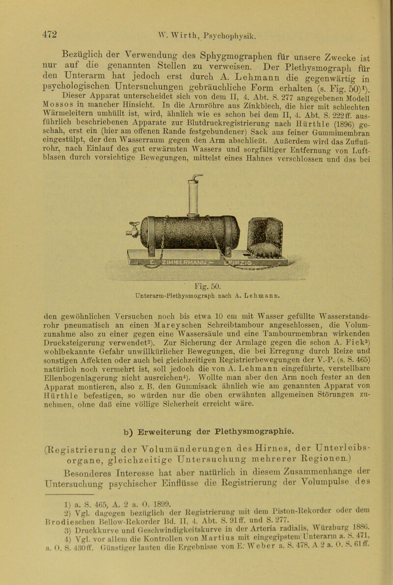 Bezüglich der Verwendung des Sphygmographen für unsere Zwecke ist nur auf die genannten Stellen zu verweisen. Der Plethysmograph für den Unteiaim hat jedoch erst durch A. Lehmann die gegenwärtig in psychologischen Untersuchungen gebräuchliche Form erhalten (s. Fig. 50)1). Dieser Apparat unterscheidet sich von dem II, 4. Abt. S. 277 angegebenen Modell Mossos in mancher Hinsicht. In die Armröhre aus Zinkblech, die hier mit schlechten Wärmeleitern umhüllt ist, wird, ähnlich wie es schon bei dem II, 4. Abt. S. 222ff. aus- führlich beschriebenen Apparate zur Blutdruckregistrierung nach Hürthle (1896) ge- schah, erst ein (hier am oiienen Rande festgebundener) Sack aus feiner Gummimembran eingestülpt, der den Wasserraum gegen den Arm abschließt. Außerdem wird das Zufluß- rohr, nach Einlauf des gut erwärmten Wassers und sorgfältiger Entfernung von Luft- blasen durch vorsichtige Bewegungen, mittelst eines Hahnes verschlossen und das bei dT Fig. 50. Unterarm-Plethysmograph nach A. Lehmann. den gewöhnlichen Versuchen noch bis etwa 10 cm mit Wasser gefüllte Wasserstands- rohr pneumatisch an einen Mareyschen Schreibtambour angeschlossen, die Volum- zunahme also zu einer gegen eine Wassersäule und eine Tambourmembran wirkenden Drucksteigerung verwendet2). Zur Sicherung der Armlage gegen die schon A. Fick3) wohlbekannte Gefahr unwillkürlicher Bewegungen, die bei Erregung durch Reize und sonstigen Affekten oder auch bei gleichzeitigen Registrierbewegungen der V.-P. (s. S. 465) natürlich noch vermehrt ist, soll jedoch die von A. Lehmann eingeführte, verstellbare Ellenbogenlagerung nicht ausreichen4). Wollte man aber den Arm noch fester an den Apparat montieren, also z. B. den Gummisack ähnlich wie am genannten Apparat von Hürthle befestigen, so würden nur die oben erwähnten allgemeinen Störungen zu- nehmen, ohne daß eine völlige Sicherheit erreicht wäre. b) Erweiterung der Plethysmographie. (Registrierung der Volumänderungen des Hirnes, der Unterleibs- organe, gleichzeitige Untersuchung mehrerer Regionen.) Besonderes Interesse hat aber natürlich in diesem Zusammenhänge der Untersuchung psychischer Kinflüsse die Registrierung der Volumpulse des 1) a. S. 465, A. 2 a. 0. 1899. . 2) Vgl. dagegen bezüglich der Registrierung mit dem Piston-Rekorder odei dem Brodieschen Bellow-Rekorder Bd. II, 4. Abt. S. 91ff und S. 277. 3) Druckkurve und Geschwindigkeitskurve in der Artcria radiaÜB, M ürzburg 1886. 4) Vgl. vor allem die Kontrollen von Martius mit eingegipstem Unterarm a. f\ 471, a. O. S. 430ff Günstiger lauten die Ergebnisse von E; 'Weber a. S. 478, A 2 a. O. S. (.1 ft.