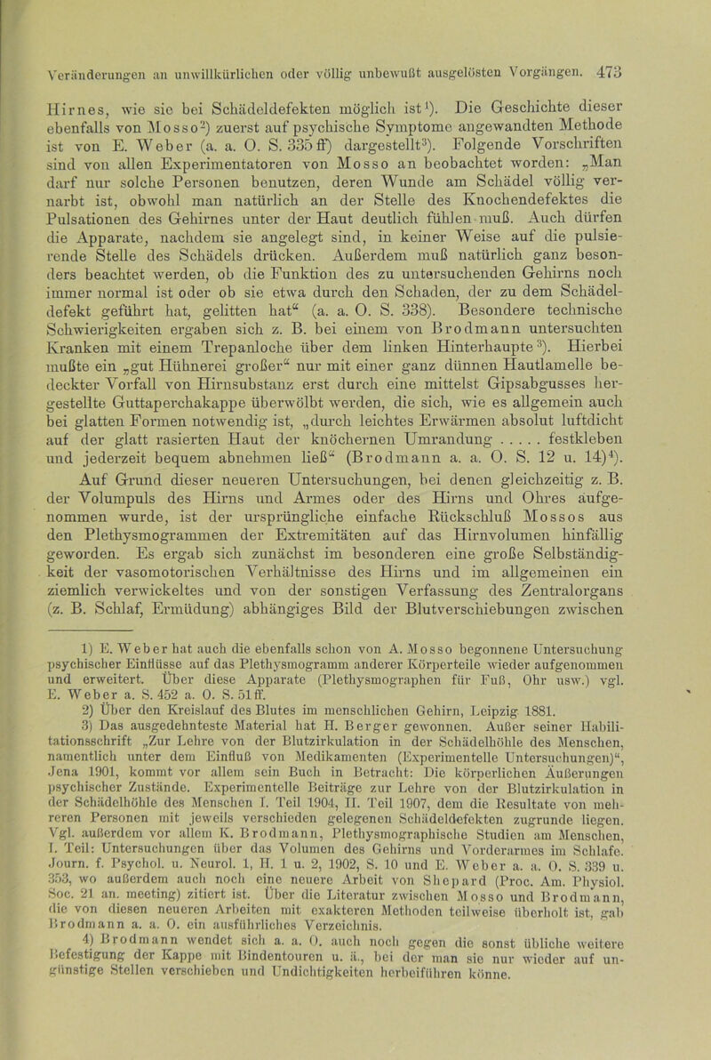 Hirnes, wie sic bei Schädel defekten möglich ist1). Die Geschichte dieser ebenfalls von Mosso2) zuerst auf psychische Symptome angewandten Methode ist von E. Weber (a. a. O. S. 335fF) dargestellt3). Folgende Vorschriften sind von allen Experimentatoren von Mosso an beobachtet worden: „Man darf nur solche Personen benutzen, deren Wunde am Schädel völlig ver- nai’bt ist, obwohl man natürlich an der Stelle des Knochendefektes die Pulsationen des Gehirnes unter der Haut deutlich fühlen muß. Auch dürfen die Apparate, nachdem sie angelegt sind, in keiner Weise auf die pulsie- rende Stelle des Schädels drücken. Außerdem muß natürlich ganz beson- ders beachtet werden, ob die Punktion des zu untersuchenden Gehirns noch immer normal ist oder ob sie etwa durch den Schaden, der zu dem Schädel- defekt geführt hat, gelitten hat“ (a. a. 0. S. 338). Besondere technische Schwierigkeiten ergaben sich z. B. bei einem von Brodmann untersuchten Kranken mit einem Trepanloche über dem linken Hinterhaupte3). Hierbei mußte ein „gut Hühnerei großer“ nur mit einer ganz dünnen Hautlamelle be- deckter Vorfall von Hirnsubstanz erst durch eine mittelst Gipsabgusses her- gestellte Guttaperchakappe überwölbt werden, die sich, wie es allgemein auch bei glatten Formen notwendig ist, „durch leichtes Erwärmen absolut luftdicht auf der glatt rasierten Haut der knöchernen Umrandung festkleben und jederzeit bequem abnehmen ließ“ (Brodmann a. a. 0. S. 12 u. 14)4). Auf Grund dieser neueren Untersuchungen, bei denen gleichzeitig z. B. der Volumpuls des Hirns und Armes oder des Hirns und Ohres äufge- nommen wurde, ist der ursprüngliche einfache Rückschluß Mossos aus den Plethysmogrammen der Extremitäten auf das Hirnvolumen hinfällig geworden. Es ergab sich zunächst im besonderen eine große Selbständig- keit der vasomotorischen Verhältnisse des Hirns und im allgemeinen ein ziemlich verwickeltes und von der sonstigen Verfassung des Zentralorgans (z. B. Schlaf, Ermüdung) abhängiges Bild der Blutverschiebungen zwischen 1) E. Weber hat auch die ebenfalls schon von A. Mosso begonnene Untersuchung psychischer Einflüsse auf das Plethysmogramm anderer Körperteile wieder aufgenommen und erweitert. Über diese Apparate (Plethysmographen für Fuß, Ohr usw.) vgl. E. Weber a. S. 452 a. 0. S. 51 ff. 2) Über den Kreislauf des Blutes im menschlichen Gehirn, Leipzig 1881. 3) Das ausgedehnteste Material hat H. Berger gewonnen. Außer seiner Habili- tationsschrift „Zur Lehre von der Blutzirkulation in der Schädelhöhle des Menschen, namentlich unter dem Einfluß von Medikamenten (Experimentelle Untersuchungen)“, Jena 1901, kommt vor allem sein Buch in Betracht: Die körperlichen Äußerungen psychischer Zustände. Experimentelle Beiträge zur Lehre von der Blutzirkulation in der Schädelhöhle des Menschen I. Teil 1904, II. Teil 1907, dem die ltesultate von meh- reren Personen mit jeweils verschieden gelegenen Schädeldefekten zugrunde liegen. Vgl. außerdem vor allem K. Brodmann, Plethysmographische Studien am Menschen, I. Teil: Untersuchungen über das Volumen des Gehirns und Vorderarmes im Schlafe. Journ. f. Psychol. u. Neurol. 1, H. 1 u. 2, 1902, S. 10 und E. Weber a. a. 0. S. 339 u. 353, wo außerdem auch noch eine neuere Arbeit von Shepard (Proc. Am. Physiol. Soc. 21 an. meeting) zitiert ist. Über die Literatur zwischen Mosso und Brodmann, die von diesen neueren Arbeiten mit exakteren Methoden teilweise überholt ist, gab Brodmann a. a. 0. ein ausführliches Verzeichnis. 4) Brodmann wendet sich a. a. 0. auch noch gegen die sonst übliche weitere befcstigung der Kappe mit Bindentouren u. ä., bei der man sie nur wieder auf un- günstige Stellen verschieben und Undichtigkeiten herbeiführen könne.