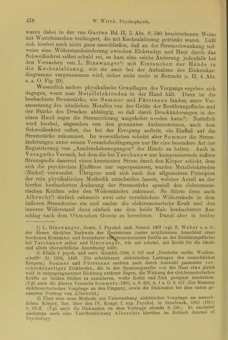waren dabei in der von Garten Bd. II, 3. Abt. S. 340 beschriebenen Weise mit W attebäuschen verlängert, die mit Kochsalzlösung getränkt waren. Läßt sich hierbei noch nicht ganz ausschließen, daß an der Stromschwankung teil- weise eine Widerstandsänderung zwischen Elektroden und Haut durch das Schweißsekret selbst schuld sei, so kam eine solche Änderung jedenfalls bei den Versuchen von L. Binswanger1) mit Eintauchen der Hände in die Kochsalzlösung, wie sie auch bei der Aufnahme des Elektrokar- diogramms vorgenommen wird, sicher nicht mehr in Betracht (s. II, 4. Abt. a. a. 0. Fig. 29). Wesentlich andere physikalische Grundlagen des Vorgangs ergeben sich dagegen, wenn man Metallelektroden in der Hand hält. Dann ist die beobachtete Stromstärke, wie Sommer und Fürstenau fanden, unter Vor- aussetzung des nämlichen Metalles von der Größe der Berührungsfläche und der Stärke des Druckes abhängig, so daß durch Druckänderungen in der einen Hand sogar die Stromrichtung umgekehrt werden kann2). Natürlich wird hierbei, abgesehen von den genannten Aktionsströmen, auch dem Schweißsekret selbst, das bei der Erregung auftritt, ein Einfluß auf die Stromstärke zukommen. Im wesentlichen scheint aber Sommer die Strom- änderungen unter seinen Versuchsbedingungen nur für eine besondere Art der Registrierung von „Ausdrucksbewegungen“ der Hände zu halten. Auch in Veraguths Versuch, bei dem die bei Tarchano w nur kompensierende äußere Stromquelle dauernd einen konstanten Strom durch den Körper schickt, dem sich die psychischen Einflüsse nur superponieren, wurden Metallelektroden (Nickel) verwendet. Übrigens muß sich nach den allgemeinen Prinzipien der rein physikalischen Methodik entscheiden lassen, welcher Anteil an der hierbei beobachteten Änderung der Stromstärke speziell den elektromoto- rischen Kräften oder den Widerständen zukommt. So führte denn auch Alb re cht3) einfach sukzessiv zwei sehr verschiedene Widerstände in dem äußeren Stromkreise ein und suchte die elektromotorische Kraft und den inneren Widerstand dann einfach aus dem beide Male beobachteten Aus- schlag nach dem Ohmschen Gesetz zu berechnen. Damit aber in beiden 1) L. Binswanger, Journ. f. Psychol. und. Neurol. 1907 (vgl. E. Weber a. a. 0., der diesen direkten Nachweis der Hautströme (unter möglichstem Ausschluß eines trockenen Kontaktes und besonderer el&^romotorischer Kräfte an der Berührungsfläche) bei Tarchanow selbst und Binswanger, wie mir scheint, mit Recht für die ideale und allein übersichtliche Anordnung hält). 2) Klinik f. psych. und nerv. Krankh. 1906, S. 197 und „Deutsche mediz. Wochen- schrift“ 32, 1906, 1448. (Die scheinbaren elektrischen Ladungen des menschlichen Körpers.) Sommer und Fürstenau suchten auch durch Auswahl passender ver- seil iedenartiger Elektroden, die in der Spannungsreihe von der Haut etwa gleich weit in entgegengesetzter Richtung entfernt liegen, die Wirkung der elektromotorischen Kräfte an beiden Stellen zu summieren, wofür Kohle und Zink geeignet erscheinen. (Vgl. auch die älteren Versuche Sommers (1901) a. S. 459, A. 1 a. 0. S. 157 (Zur Messung elektromotorischer Vorgänge an den Fingern), sowie die Diskussion bei dem unten ge- nannten Vortrag von Albrecht.) 3) Über eine neue Methode zur Untersuchung elektrischer Vorgänge am mensch- lichen Körper, Ber. über den IV. Kongr. f. exp. Psychol. in Innsbruck, 1910 (1911) S. 191 ff. (Vgl. auch die Diskussion zu dem Vortrage ebenda S. 195.) Es erscheint nächstens auch eine Veröffentlichung Albrechts hierüber im Britisch Journal of Psychology.