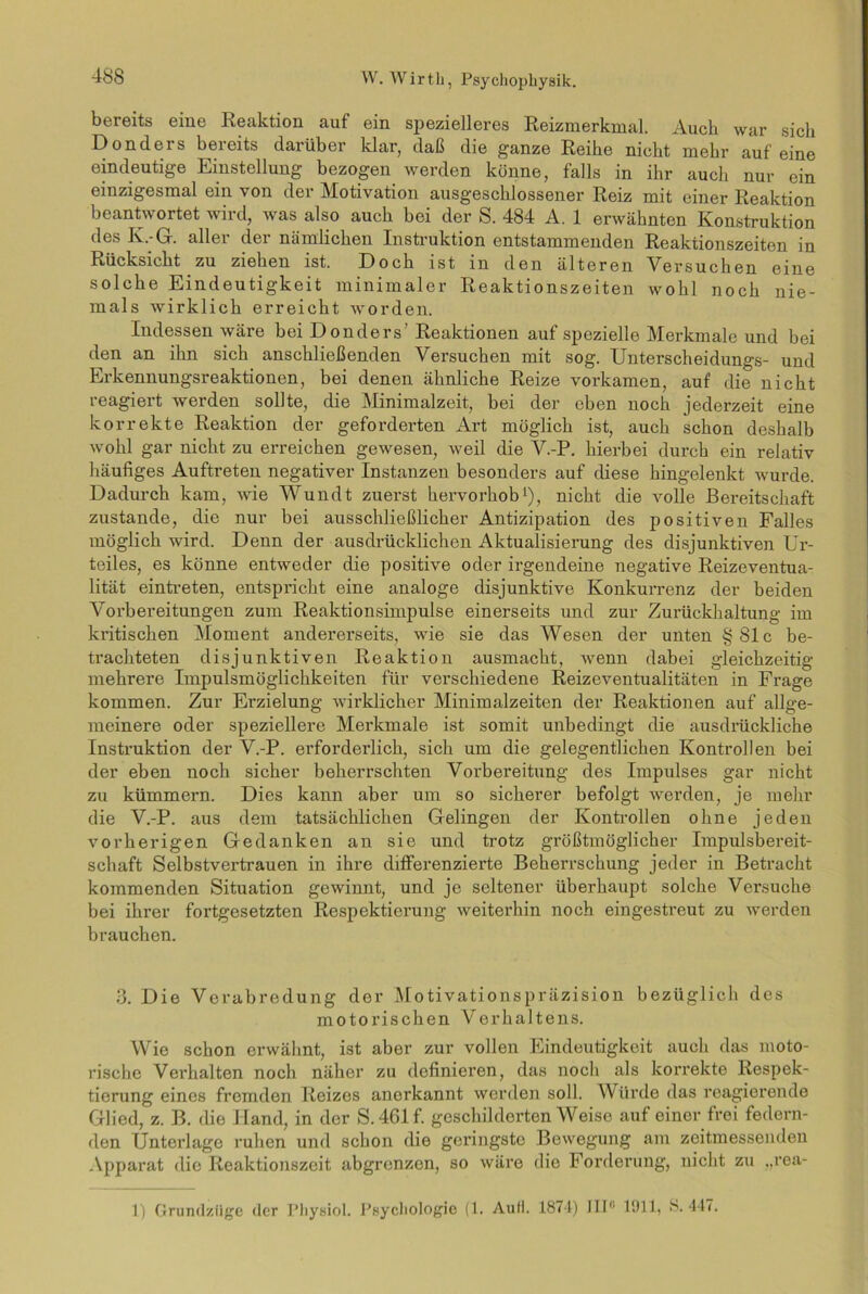 bereits eine Reaktion auf ein spezielleres Reizmerkmal. Auch war sich Donders bereits darüber klar, daß die ganze Reihe nicht mehr auf eine eindeutige Einstellung bezogen werden könne, falls in ihr auch nur ein einzigesmal ein von der Motivation ausgeschlossener Reiz mit einer Reaktion beantwortet wird, was also auch bei der S. 484 A. 1 erwähnten Konstruktion des K.-G. aller der nämlichen Instruktion entstammenden Reaktionszeiten in Rücksicht zu ziehen ist. Doch ist in den älteren Versuchen eine solche Eindeutigkeit minimaler Reaktionszeiten wohl noch nie- mals wirklich erreicht worden. Indessen wäre bei Donders’ Reaktionen auf spezielle Merkmale und bei den an ihn sich anschließenden Versuchen mit sog. Unterscheidungs- und Erkennungsreaktionen, bei denen ähnliche Reize vorkamen, auf die nicht reagiert werden sollte, die Minimalzeit, bei der eben noch jederzeit eine korrekte Reaktion der geforderten Art möglich ist, auch schon deshalb wohl gar nicht zu erreichen gewesen, weil die V.-P. hierbei durch ein relativ häufiges Auftreten negativer Instanzen besonders auf diese hingelenkt wurde. Dadurch kam, wie Wundt zuerst hervorhob1), nicht die volle Bereitschaft zustande, die nur bei ausschließlicher Antizipation des positiven Falles möglich wird. Denn der ausdrücklichen Aktualisierung des disjunktiven Ur- teiles, es könne entweder die positive oder irgendeine negative Reizeventua- lität eintreten, entspricht eine analoge disjunktive Konkurrenz der beiden Vorbereitungen zum Reaktionsimpulse einerseits und zur Zurückhaltung im kritischen Moment andererseits, wie sie das Wesen der unten §Slc be- trachteten disjunktiven Reaktion ausmacht, wenn dabei gleichzeitig mehrere Impulsmöglichkeiten für verschiedene Reizeventualitäten in Frage kommen. Zur Erzielung wirklicher Minimalzeiten der Reaktionen auf allge- meinere oder speziellere Merkmale ist somit unbedingt die ausdrückliche Instruktion der V.-P. erforderlich, sich um die gelegentlichen Kontrollen bei der eben noch sicher beherrschten Vorbereitung des Impulses gar nicht zu kümmern. Dies kann aber um so sicherer befolgt werden, je mehr die V.-P. aus dem tatsächlichen Gelingen der Kontrollen ohne jeden vorherigen Gedanken an sie und trotz größtmöglicher Impulsbereit- schaft Selbstvertrauen in ihre differenzierte Beherrschung jeder in Betracht kommenden Situation gewinnt, und je seltener überhaupt solche Versuche bei ihrer fortgesetzten Respektierung weiterhin noch eingestreut zu werden brauchen. 3. Die Verabredung der Motivationspräzision bezüglich des motorischen Verhaltens. Wie schon erwähnt, ist aber zur vollen Eindeutigkeit auch das moto- rische Verhalten noch näher zu definieren, das noch als korrekte Respek- tierung eines fremden Reizes anerkannt werden soll. Würde das reagierende Glied, z. B. die Iland, in der S.461f. geschilderten Weise auf einer frei federn- den Unterlage ruhen und schon die geringste Bewegung am zeitmessenden Apparat die Reaktionszeit abgrenzen, so wäre die Forderung, nicht zu „rea- 1) Grundziige der Physiol. Psychologie (1. Aull. 1874) IIP' 1911, S. 447.