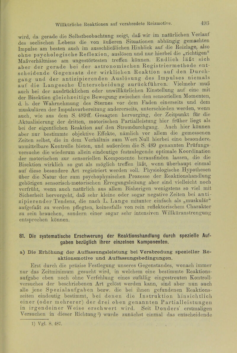 wird, da gerade die Selbstbeobachtung zeigt, daß wir im natürlichen Verlauf des seelischen Lebens die von äußeren Situationen abhängig gemachten Impulse am besten auch im ausschließlichen Hinblick auf die Reizlage, also ohne psychologische Reflexion, auslösen und nur hierbei die „richtigen Maßverhältnisse am ungestörtesten treffen können. Endlich läßt sich aber der gerade bei der astronomischen Registriermethode ent- scheidende Gegensatz der wirklichen Reaktion auf den Durch- gang und der antizipierenden Auslösung des Impulses niemals auf die Langesche Unterscheidung zurückführen. Vielmehr muß auch bei der ausdrücklichen oder unwillkürlichen Einstellung aut eine mit der Bisektion gleichzeitige Bewegung zwischen den sensoriellen Momenten, d. h. der Wahrnehmung des Sternes vor dem Faden einerseits und dem muskulären der Impuls Vorbereitung andererseits, unterschieden werden, wenn auch, wie aus dem S. 4S9ff. Gesagten hervorging, der Zeitpunkt für die Aktualisierung der dritten, motorischen Partialleistung hier früher liegt als bei der eigentlichen Reaktion auf den Stromdurchgang. Auch hier können aber nur bestimmte objektive Effekte, nämlich vor allem die gemessenen Zeiten selbst, die in dem Verhältnis zum Wert Null hierbei eine besondere, unmittelbare Kontrolle bieten, und außerdem die S. 489 genannten Prüfungs- versuche die wiederum allein eindeutige festzulegende optimale Koordination der motorischen zur sensoriellen Komponente herausfinden lassen, die die Bisektion wirklich so gut als möglich treffen läßt, wenn überhaupt einmal auf diese besondere Art registriert werden soll. Physiologische Hypothesen über die Natur der zum psychophysischen Prozesse der Reaktionshandlung gehörigen sensorisch-motorischen Erregungsleitung aber sind vielleicht noch verfrüht, wenn auch natürlich aus allem Bisherigen wenigstens so viel mit Sicherheit hervorgeht, daß sehr kleine oder sogar negative Zeiten bei anti- zipierender Tendenz, die nach L. Lange mitunter einfach als „muskulär“ aufgefaßt zu werden pflegten, keinesfalls von rein reflektorischem Charakter zu sein brauchen, sondern einer sogar sehr intensiven Willküranstrengung entsprechen können. 81. Die systematische Erschwerung der Reaktionshandlung durch spezielle Auf- gaben bezüglich ihrer einzelnen Komponenten. a) Die Erhöhung der Auffassungsleistung bei Verabredung spezieller Re- aktionsmotive und Auffassungsbedingungen. Erst durch die präzise Festlegung unseres Gegenstandes, wonach immer nur das Zeitminimum gesucht wird, in welchem eine bestimmte Reaktions- aufgabe eben noch ohne Verfehlung eines zufällig eingestreuten Kontroll- versuches der beschriebenen Art gelöst werden kann, sind aber nun auch alle jene Spezialaufgabcn bezw. die bei ihnen gefundenen Reaktions- zeiten eindeutig bestimmt, bei denen die Instruktion hinsichtlich einer (oder mehrerer) der drei oben genannten Partialleistungen in irgendeiner Weise erschwert wird. Seit Donders’ erstmaligen Versuchen in dieser Richtung') wurde zunächst einmal das entscheidende 1) Vgl. S. 487.