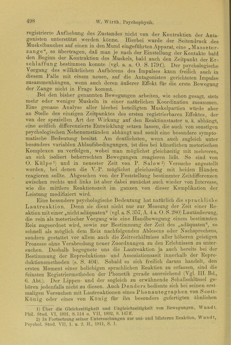 registiiei te Aufhebung des Zustandes nicht von der Kontraktion der Anta- gonisten unterstützt werden könne. Hierbei wurde der Seitendruck des Muskelbauckes auf einen in denMund eingefükrten Apparat, eine „Masseter- zange14, so übertragen, daß inan je nach der Einstellung der Kontakte bald den Beginn der Kontraktion des Muskels, bald auch den Zeitpunkt der Er- schlaffung bestimmen konnte (vgl. a. a. 0. S. 179f.). Der psychologische Vorgang des willkürlichen Aufhörens des Impulses kann freilich auch in diesem Falle mit einem neuen, auf die Antagonisten gerichteten Impulse Zusammenhängen, wenn auch deren äußerer Effekt für die erste Bewegung der Zange nicht in Frage kommt. Bei den bisher genannten Bewegungen arbeiten, wie schon gesagt, stets mehr oder weniger Muskeln in einer natürlichen Koordination zusammen. Eine genaue Analyse aller hierbei beteiligten Muskelpartien würde aber an Stelle des einzigen Zeitpunktes des ersten registrierbaren Effektes, der von der speziellen Art der Wirkung auf den Reaktionstaster u. ä. abhängt, eine zeitlich differenzierte Entwicklung setzen lassen, die auch von sonstigen psychologischen Hebenumständen abhängt und somit eine besondere sympto- matische Bedeutung besitzt. Am deutlichsten, wenn auch zugleich unter besonders variablen Ablaufsbedingungen, ist dies bei künstlichen motorischen Komplexen zu verfolgen, wobei man möglichst gleichzeitig mit mehreren, an sich isoliert beherrschten Bewegungen reagieren läßt. So sind von O. Külpe1) und in neuester Zeit von P. Salow2) Versuche angestellt worden, bei denen die V.-P. möglichst gleichzeitig mit beiden Händen reagieren sollte. Abgesehen von der Feststellung bestimmter Zeitdifferenzen zwischen rechts und links ist aber dabei zunächst auch wieder von Interesse, wie die mittlere Reaktionszeit im ganzen von dieser Komplikation der Leistung modifiziert wird. Eine besondere psychologische Bedeutung hat natürlich die sprachliche Lautreaktion. Denn sie dient nicht nur zur Messung der Zeit einer Re- aktion mit einer „nicht adäquaten“ (vgl. a. S. 357, A. 4 a. 0. S. 280) Lautäußerung, die rein als motorischer Vorgang wie eine Handbewegung einem bestimmten Reiz zugeordnet wird, sowie zur Bestimmung der Zeit des „adäquaten“, so schnell als möglich dem Reiz nachfolgenden Ablesens oder Nachsprechens, sondern gestattet vor allem auch die Zeitverhältnisse aller höheren geistigen Prozesse ohne Verabredung neuer Zuordnungen zu den Erlebnissen zu unter- suchen. Deshalb begegnete uns die Lautreaktion ja auch bereits bei der Bestimmung der Reproduktions- und Assoziationszeit innerhalb der Repro- duktionsmethoden (s. S. 404). Sobald es sich freilich darum handelt, den ersten Moment einer beliebigen sprachlichen Reaktion zu erfassen, sind die feinsten Registriermethoden der Phonetik gerade ausreichend (V gl. III. Bd., 6. Abt.). Der Lippen- und der sogleich zu erwähnende Schallschlüssel ge- hören jedenfalls nicht zu diesen. Auch Donders bediente sich bei seinen erst- maligen Versuchen mit Lautreaktionen eines Phonautographen von Scott- König oder eines von König für ihn besonders gefertigten ähnlichen 1) Über die Gleichzeitigkeit und Ungleichzeitigkeit von Bewegungen. Wundt, Phil. Stud. VI, 1891, S. 514 u. VII, 1892, S. 147ff. 2) ln Fortsetzung seiner Untersuchungen zur uni- und bilateren Reaktion, VV undt, Psychol. Stud. VII, 1. u. 2. 11., 1911, S. 1.