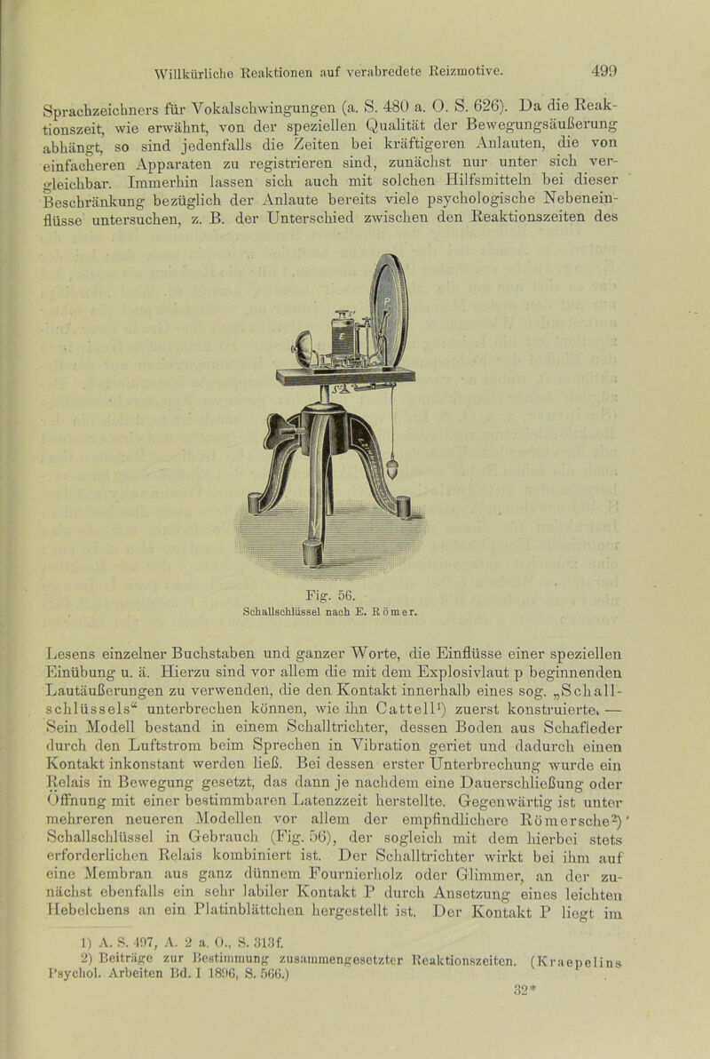 Sprachzeichners für Vokalschwingungen (a. S. 480 a. 0. S. 626). Da die Reak- tionszeit, wie erwähnt, von der speziellen Qualität der Bewegungsäußerung abhängt, so sind jedenfalls die Zeiten bei kräftigeren Anlauten, die von einfacheren Apparaten zu registrieren sind, zunächst nur unter sich ver- gleichbar. Immerhin lassen sich auch mit solchen Hilfsmitteln hei dieser Beschränkung bezüglich der Anlaute bereits viele psychologische Nebenein- flüsse untersuchen, z. B. der Unterschied zwischen den Reaktionszeiten des Fig. 56. Schallschlüssel nach E. Römer. Lesens einzelner Buchstaben und ganzer Worte, die Einflüsse einer speziellen Einübung u. ä. Hierzu sind vor allem die mit dem Explosivlaut p beginnenden Lautäußerungen zu verwenden, die den Kontakt innerhalb eines sog. „Schall- schlüssels“ unterbrechen können, wie ihn Catteil1) zuerst konstruierte, — Sein Modell bestand in einem Schalltrichter, dessen Boden aus Schafleder durch den Luftstrom beim Sprechen in Vibration geriet und dadurch einen Kontakt inkonstant werden ließ. Bei dessen erster Unterbrechung wurde ein Relais in Bewegung gesetzt, das dann je nachdem eine Dauerschlicßung oder Öffnung mit einer bestimmbaren Latenzzeit herstellte. Gegenwärtig ist unter mehreren neueren Modellen vor allem der empfindlichere Römersche2)’ Schallschlüssel in Gebrauch (Fig. 56), der sogleich mit dem hierbei stets erforderlichen Relais kombiniert ist. Der Schalltrichter wirkt bei ihm auf eine Membran aus ganz dünnem Fournierholz oder Glimmer, an der zu- nächst ebenfalls ein sehr labiler Kontakt P durch Ansetzung eines leichten Hebclcbens an ein Platinblättchen hergestellt ist. Der Kontakt P liegt im 1) A. S. 497, A. 2 a. 0., S. 313f. 2) Beiträge zur Bestimmung zusammengesetzter Reaktionszeiten. (Kraenelins Psycliol. Arbeiten Bd. I 1896, S. 566.) 32*