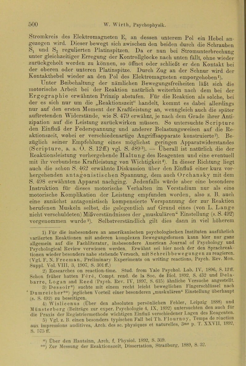 Stromkreis des Elektromagneten E, an dessen unterem Pol ein Hebel an- gezogen wird. Dieser bewegt sich zwischen den beiden durch die Schrauben St und S2 regulierten Platinspitzen. Da er nun bei Stromunterbrechung unter gleichzeitiger Erregung der Kontrollglocke nach unten fällt, ohne wieder zurückgeholt werden zu können, so öffnet oder schließt er den Kontakt bei der oberen oder unteren Platinspitze. Durch Zug an der Schnur wird der Kontakthebel wieder an den Pol des Elektromagneten emporgehoben1). Unter Beibehaltung der nämlichen Bewegungsfreiheiten läßt sich die motorische Arbeit bei der Reaktion natürlich weiterhin nach dem bei der Ergographie erwähnten Prinzip abstufen. Für die Reaktion als solche, bei der es sich nur um die „Reaktionszeit“ handelt, kommt es dabei allerdings nur auf den ersten Moment der Kraftleistung an, wenngleich auch die später auftretenden Widerstände, wie S. 479 erwähnt, je nach dem Grade ihrer Anti- zipation auf die Leistung zurückwirken müssen. So untersuchte Scripture den Einfluß der Federspannung und anderer Belastungsweisen auf die Re- aktionszeit, wobei er verschiedenartige Angriffsapparate konstruierte2). Be- züglich seiner Empfehlung eines möglichst geringen Apparatwiderstandes (Scripture, a. a. 0. S. 12ff.) vgl. S. 4893). — Überall ist natürlich die der Reaktionsleistung vorhergehende Haltung des Reagenten und eine eventuell mit ihr verbundene Kraftleistung von Wichtigkeit4). In dieser Richtung liegt auch die schon S. 462 erwähnte Diskussion über den Einfluß einer kurz vor- hergehenden antagonistischen Spannung, dem auch Orchansky mit dem S. 498 erwähnten Apparat nachging. Jedenfalls würde aber eine besondere Instruktion für dieses motorische Verhalten im Vorstadium nur als eine motorische Komplikation der Leistung empfunden worden, also z. B. auch eine zunächst antagonistisch kompensierte Vorspannung der zur Reaktion berufenen Muskeln selbst, die gelegentlich auf Grund eines (von L. Lange nicht verschuldeten) Mißverständnisses der „muskulären“ Einstellung (s. S. 492) vorgenommen wurde5). Selbstverständlich gilt dies dann in viel höherem 1) Für die insbesondere an amerikanischen psychologischen Instituten ausführlich variierten Reaktionen mit anderen komplexen Bewegungsformen kann hier nur ganz allgemein auf die Fachliteratur, insbesondere American Journal of Psychology und Psychological Review verwiesen werden. Erwähnt sei liier noch der den Sprachreak- tionen wieder besonders nahe stehende Versuch, mit Schreibbewegungen zu reagieren. (Vgl. F. N. Freeman, Preliminary Experiments on writing reactions, Psych. Rev. Mon. Suppl. Vol. VIII, 3, 1907, S. 301 ff.) 2) Researches on reaction-time. Stud. from Yale Psychol. Lab. IV, 1896, S. 12ff. Schon früher hatten Fere, Compt. rend. de la Soc. de Biol. 1892, S. 432 und Dela- barre, Logan and lteed (Psych. Rev. IV, 1897, S. 615) ähnliche Versuche angestellt. 3) Dessoir*) suchte mit einem recht leicht beweglichen 1 ingerschliissel nach ’ I) umreich er**) jeglichen Vorteil einer besonderen „muskulären“ Einstellung überhaupt (s. S. 492) zu beseitigen. 4) Wislicenus (Über den absoluten persönlichen Fehler, Leipzig 1888) und Münsterberg (Beiträge zur exper. Psychologie 4, IX, 1892) untersuchten den auch für die Praxis der Registriermethode wichtigen Einlluß verschiedener Lagen des Reagenten. 5) Vgl. z. B. einen besonders typischen Fall bei Th. Flournoy, lemps de reaction aux impressions auditives, Arcli. des sc. physiques et naturelles, 3me p. 1. XX\ II, 189-, S. 575 ff. *) Über den Hautsinn, Arch. f. Physiol. 1892, S. 309. ^ **) Zur Messung der Reaktionszeit, Dissertation, StralJburg, 1889, S.