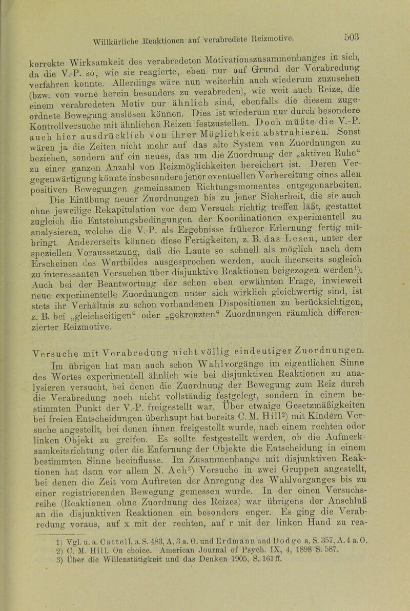 korrekte Wirksamkeit des verabredeten Motivationszusammenhanges m sich, da die V.-P. so, wie sie reagierte, eben nur auf Grund der Verabredung verfahren konnte. Allerdings wäre nun weiterhin auch wiederum zuzusehen (bzw. von vorne herein besonders zu verabreden), wie weit auch Keize, die einem verabredeten Motiv nur ähnlich sind, ebenfalls die diesem zuge- ordnete Bewegung auslösen können. Dies ist wiederum nur durch besondere Ivontrollversuche mit ähnlichen Reizen festzustellen. Doch mußte die V.-P. auch hier ausdrücklich von ihrer Möglichkeit abstrahieren, honst wären ja die Zeiten nicht mehr auf das alte System von Zuordnungen zu beziehen, sondern auf ein neues, das um die Zuordnung der „aktiven Ruhe zu einer ganzen Anzahl von Reizmöglichkeiten bereichert ist. Deren Ver- gegenwärtigung könnte insbesondere jener eventuellen Vorbereitung eines allen positiven Bewegungen gemeinsamen Richtungsmomentes entgegenarbeiten. Die Einübung neuer Zuordnungen bis zu jener Sicherheit, die sie auch ohne jeweilige Rekapitulation vor dem Versuch richtig treffen läßt, gestattet zugleich die Entstehungsbedingungen der Koordinationen experimentell zu analysieren, welche die V.-P. als Ergebnisse früherer Erlernung fertig mit- bringt. Andererseits können diese Fertigkeiten, z. B. das Lesen, unter der speziellen Voraussetzung, daß die Laute so schnell als möglich, nach dem Erscheinen des Wortbildes ausgesprochen werden, auch ihrerseits sogleich zu interessanten Versuchen über disjunktive Reaktionen beigezogen werden1 2 3). Auch bei der Beantwortung der schon oben erwähnten Frage, inwieweit neue experimentelle Zuordnungen unter sich wirklich gleichwertig sind, ist stets ihr Verhältnis zu schon vorhandenen Dispositionen zu berücksichtigen, z. B. bei „gleichseitigen“ oder „gekreuzten“ Zuordnungen räumlich diflfeien- zierter Reizmotive. Versuche mit Verabredung nicht völlig eindeutiger Zuordnungen. Im übrigen hat man auch schon Wahl Vorgänge im eigentlichen Sinne des Wortes experimentell ähnlich wie bei disjunktiven Reaktionen zu ana- lysieren versucht, bei denen die Zuordnung der Bewegung zum Reiz durch die Verabredung noch nicht vollständig festgelegt, sondern in einem be- stimmten Punkt der V.-P. freigestellt war. Über etwaige Gesetzmäßigkeiten bei freien Entscheidungen überhaupt hat bereits C. M. Hill“) mit Kindern Vei- suche angestellt, bei denen ihnen freigestellt wurde, nach einem rechten oder linken Objekt zu greifen. Es sollte festgestellt werden, ob die Aufmerk- samkeitsrichtung oder die Enfernung der Objekte die Entscheidung in einem bestimmten Sinne beeinflusse. Im Zusammenhänge mit disjunktiven Reak- tionen hat dann vor allem N. Ach1) Versuche in zwei Gruppen angestellt, bei denen die Zeit vom Auftreten der Anregung des Wahlvorganges bis zu einer registrierenden Bewegung gemessen wurde. In der einen Versuchs- reihe (Reaktionen ohne Zuordnung des Reizes) war übrigens der Anschluß an die disjunktiven Reaktionen ein bosonders enger. Es ging die Arerab- redung voraus, auf x mit der rechten, auf r mit der linken Hand zu rea- 1) Vgl. u. a. Catteil, a.S. 483, A. 3 a. 0. und Erdmann und Dodge a. S. 357, A.4 a.O. 2) C. M. Ilill. On choice. American Journal of Psycli. IX, 4, 1898 S; 587. 3) Über die Willenstätigkeit und das Denken 1905, S. lGlff.