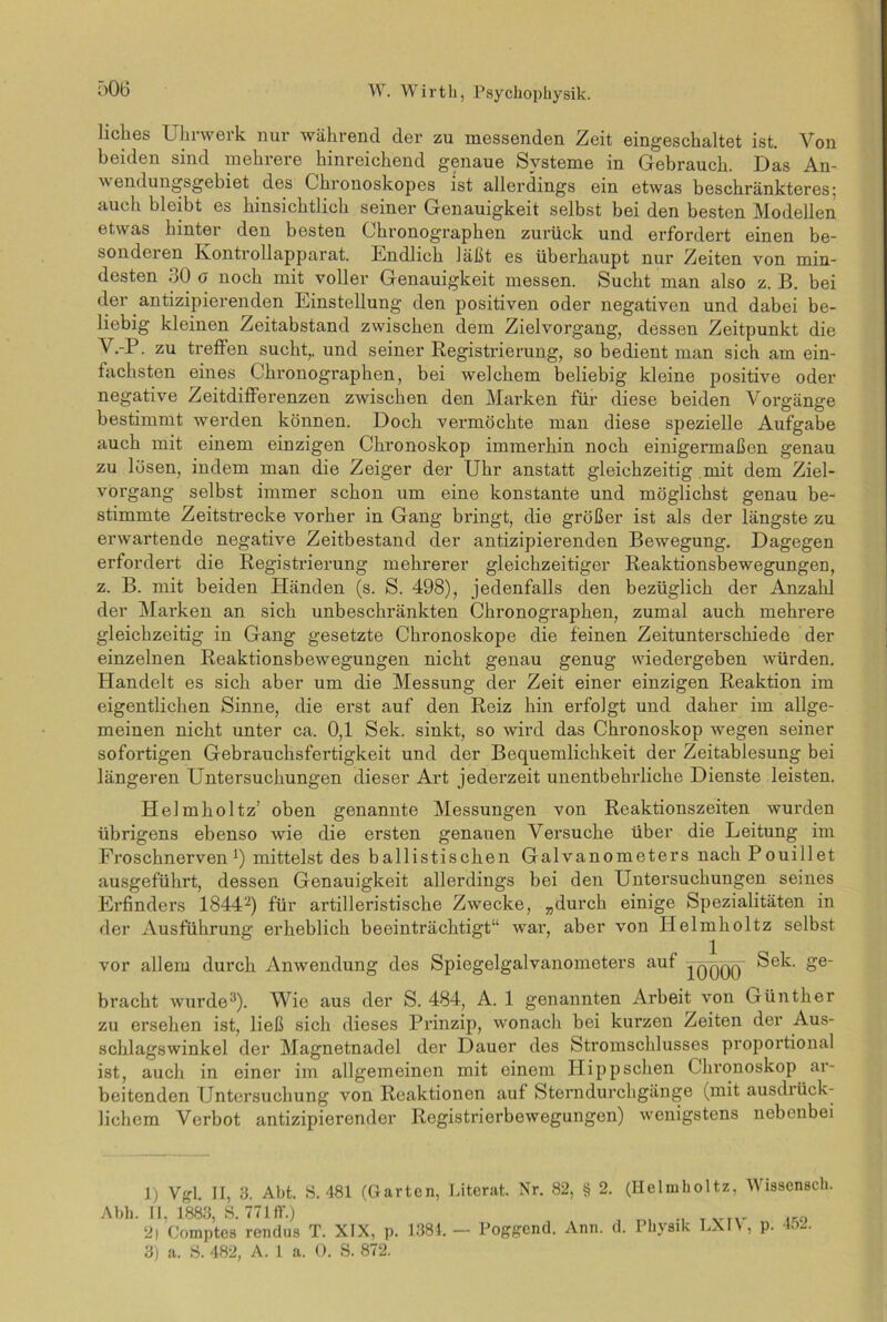 ö06 liches Uhrwerk nur während der zu messenden Zeit eingeschaltet ist. Von beiden sind mehrere hinreichend genaue Systeme in Gebrauch. Das An- wendungsgebiet des Chronoskopes ist allerdings ein etwas beschränkteres; auch bleibt es hinsichtlich seiner Genauigkeit selbst bei den besten Modellen etwas hinter den besten Chronographen zurück und erfordert einen be- sonderen Kontrollapparat. Endlich läßt es überhaupt nur Zeiten von min- desten 30 g noch mit voller Genauigkeit messen. Sucht man also z. B. bei der antizipierenden Einstellung den positiven oder negativen und dabei be- liebig kleinen Zeitabstand zwischen dem Zielvorgang, dessen Zeitpunkt die V.-P. zu treffen sucht,, und seiner Registrierung, so bedient man sich am ein- fachsten eines Chronographen, bei welchem beliebig kleine positive oder negative Zeitdifferenzen zwischen den Marken für diese beiden Vorgänge bestimmt werden können. Doch vermöchte man diese spezielle Aufgabe auch mit einem einzigen Chronoskop immerhin noch einigermaßen genau zu lösen, indem man die Zeiger der Uhr anstatt gleichzeitig mit dem Ziel- vorgang selbst immer schon um eine konstante und möglichst genau be- stimmte Zeitstrecke vorher in Gang bringt, die größer ist als der längste zu erwartende negative Zeitbestand der antizipierenden Bewegung. Dagegen erfordert die Registrierung mehrerer gleichzeitiger Reaktionsbewegungen, z. B. mit beiden Händen (s. S. 498), jedenfalls den bezüglich der Anzahl der Marken an sich unbeschränkten Chronographen, zumal auch mehrere gleichzeitig in Gang gesetzte Chronoskope die feinen Zeitunterschiede der einzelnen Reaktionsbewegungen nicht genau genug wiedergeben würden. Handelt es sich aber um die Messung der Zeit einer einzigen Reaktion im eigentlichen Sinne, die erst auf den Reiz hin erfolgt und daher im allge- meinen nicht unter ca. 0,1 Sek. sinkt, so wird das Chronoskop wegen seiner sofortigen Gebrauchsfertigkeit und der Bequemlichkeit der Zeitablesung bei längeren Untersuchungen dieser Art jederzeit unentbehrliche Dienste leisten. Helmholtz’ oben genannte Messungen von Reaktionszeiten wurden übrigens ebenso wie die ersten genauen Versuche über die Leitung im Froschnerven1) mittelst des ballistischen Galvanometers nachPouillet ausgeführt, dessen Genauigkeit allerdings bei den Untersuchungen seines Erfinders 18442) für artilleristische Zwecke, „durch einige Spezialitäten in der Ausführung erheblich beeinträchtigt“ war, aber von Helmholtz selbst vor allem durch Anwendung des Spiegelgalvanometers auf Tqqqq Sek. ge- bracht wurde3). Wie aus der S. 484, A. 1 genannten Arbeit von Günther zu ersehen ist, ließ sich dieses Prinzip, wonach bei kurzen Zeiten der Aus- schlagswinkel der Magnetnadel der Dauer des Stromschlusses proportional ist, auch in einer im allgemeinen mit einem Hipp sehen Chronoskop ar- beitenden Untersuchung von Reaktionen auf Sterndurchgänge (mit ausdrück- lichem Verbot antizipierender Registrierbewegungen) wenigstens nebenbei Al)h. 1) Vgl. II, 3. Abt. S. 481 (Garten, II, 1883, S. 771 ff.) 2) Comptes rendus T. XIX, p. 1884. 3) a. S. 482, A. 1 a. 0. S. 872. Literat. Nr. 82, § 2. (Helmholtz, Wissensch. — Poggcnd. Ann. d. Physik LXI\, p. 452.