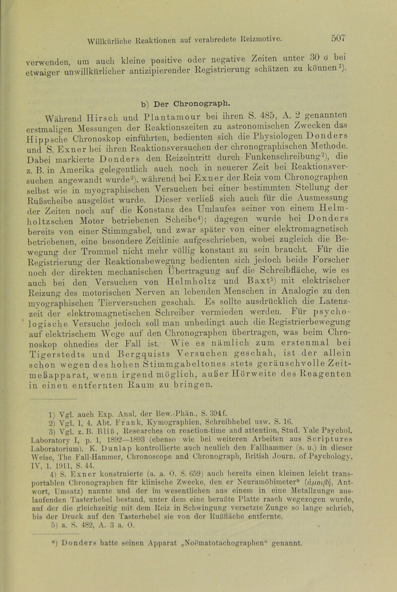 verwenden, um auch kleine positive oder negative Zeiten unter 30 G bei etwaiger unwillkürlicher antizipierender Registrierung schlitzen zu können ). b) Der Chronograph, Während Hirsch und Plantamour bei ihren S. 485, A. 2 genannten erstmaligen Messungen der Reaktionszeiten zu astronomischen Zwecken das Hippsche Chronoskop einführten, bedienten sich die Physiologen Donders und S. Exner bei ihren Reaktionsversuchen der chronographischen Methode. Dabei markierte Donders den Reizeintritt durch Funkenschieibung-), die z. B. in Amerika gelegentlich auch noch in neuerer Zeit bei Reaktionsver- suchen angewandt wurde3), während bei Exner der Reiz vom Chronographen selbst wie in myographischen Versuchen bei einer bestimmten »Stellung der Rußscheibe ausgelöst wurde. Dieser verließ sich auch für die Ausmessung der Zeiten noch auf die Konstanz des Umlaufes seiner von einem Helm- holtzsehen Motor betriebenen Scheibe4); dagegen wurde bei Donders bereits von einer Stimmgabel, und zwar später von einer elektromagnetisch betriebenen, eine besondere Zeitlinie aufgeschrieben, wobei zugleich die Be- wegung der Trommel nicht mehr völlig konstant zu sein biaucht. Eüi die Registrierung der Reaktionsbewegung bedienten sich jedoch beide Forscher noch der direkten mechanischen Übertragung auf die Schreibfläche, wie es auch bei den Versuchen von Helmholtz und Baxt5) mit elektrischer Reizung des motorischen Nerven an lebenden Menschen in Analogie zu den myographischen Tierversuchen geschah. Es sollte ausdrücklich die Latenz- zeit der elektromagnetischen Schreiber vermieden werden. Für psycho- logische Versuche jedoch soll man unbedingt auch die Registrierbewegung auf elektrischem Wege auf den Chronographen übertragen, was beim Chro- noskop ohnedies der Fall ist. Wie es nämlich zum erstenmal bei Tigerstedts und Bergquists Versuchen geschah, ist der allein schon wegen des hohen Stimmgabeltones stets geräuschvolle Zeit- meßapparat, wenn irgend möglich, außer Hörweite des Reagenten in einen entfernten Raum zu bringen. 1) Vgl. auch Exp. Anal, der Bew.-Phän., S. 394f. 2) Vgl. 1, 4. Abt. Frank, Kymographien, Schreibhebel nsw. S. 16. 3) Vgl. z. B. Bliß, Researches on reaction-time and attention, Stud. Yale Psychol. Laboratory I, p. 1, 1892—1893 (ebenso wie bei weiteren Arbeiten aus Scriptures Laboratorium). K. Dunlap kontrollierte auch neulich den Fallhammer (s. u.) in dieser Weise, The Fall-Hammer, Chronoscope and Chronograph, British Journ. of Psychology, IV, 1. 1911, S. 44. 4) S. Exner konstruierte (a. a. 0. S. 659) auch bereits einen kleinen leicht trans- portablen Chronographen für klinische Zwecke, den er Neuramöbimeter* (äfioißi'i, Ant- wort, Umsatz) nannte und der im wesentlichen aus einem in eine Metallzunge aus- laufenden Tasterhebel bestand, unter dein eine berußte Platte rasch wegezogen wurde, auf der die gleichzeitig mit dem Reiz in Schwingung versetzte Zunge so lange schrieb, bis der Druck auf den Tasterhebel sie von der Rußfläche entfernte. 5) a. S. 482, A. 3 a. 0. *) Donders hatte seinen Apparat „Noematotachographen“ genannt.