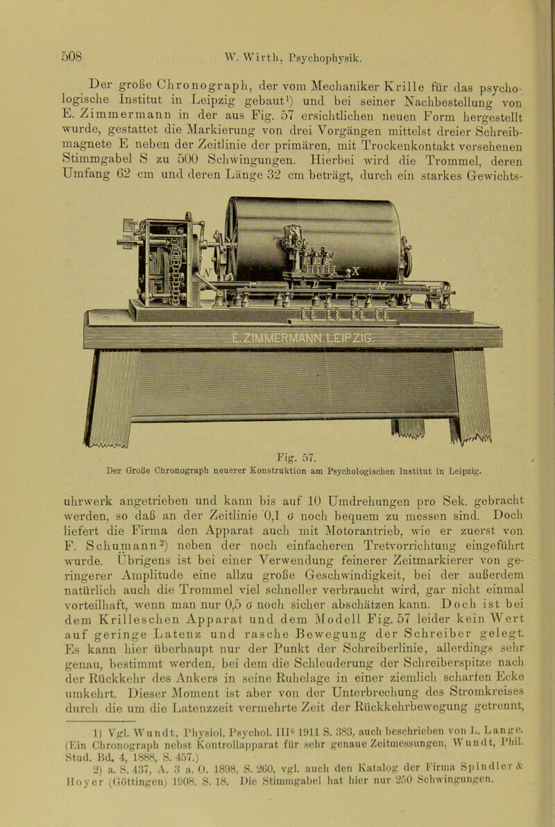 Der große Chronograph, der vom Mechaniker Krille für das psycho- logische Institut in Leipzig gebaut1) und bei seiner Nachbestellung von E. Zimmermann in der aus Fig. 57 ersichtlichen neuen Form hergestellt wurde, gestattet die Markierung von drei Vorgängen mittelst dreier Schreib- magnete E neben der Zeitlinie der primären, mit Trockenkontakt versehenen Stimmgabel S zu 500 Schwingungen. Hiei'bei wird die Trommel, deren Umfang 62 cm und deren Länge 32 cm beträgt, durch ein starkes Gewichts- uhrwerk angetrieben und kann bis auf 10 Umdrehungen pro Sek. gebracht werden, so daß an der Zeitlinie 0,1 o noch bequem zu messen sind. Doch liefert die Firma den Apparat auch mit Motorantrieb, wie er zuerst von F. Schumann2) neben der noch einfacheren Tretvorrichtung eingeführt wurde. Übrigens ist bei einer Verwendung feinerer Zeitmarkierer von ge- ringerer Amplitude eine allzu große Geschwindigkeit, bei der außerdem natürlich auch die Trommel viel schneller verbraucht wird, gar nicht einmal vorteilhaft, wenn man nur 0,5 O noch sicher abschätzen kann. Doch ist bei dem Krilleschen Apparat und dem Modell Fig. 57 leider kein Wert auf geringe Latenz und rasche Bewegung der Schreiber gelegt. Es kann hier überhaupt nur der Punkt der Schreiberlinie, allerdings sehr genau, bestimmt werden, bei dem die Schleuderung der Schreiberspitze nach der Rückkehr des Ankers in seine Ruhelage in einer ziemlich scharfen Ecke umkehrt. Dieser Moment ist aber von der Unterbrechung des Stromkreises durch die um die Latenzzeit vermehrte Zeit der Rückkehrbewegung getrennt, 1) Vgl. Wundt, l’hysiol. Psychol. III« 1911 S. 383, aucli beschrieben von L. Lange. (Ein Chronograph nebst Kontrollapparat für sehr genaue Zeitmessungen, W undt, Phil. Stud. Bd. 4, 1888, S. 457.) 2) a. 8.437, A. 3 a. O. 1898, S. 2G0, vgl. auch den Katalog der Firma Spindler Iloyer (Göttingen) 1908. S. 18. Die Stimmgabel hat hier nur 250 Schwingungen. &