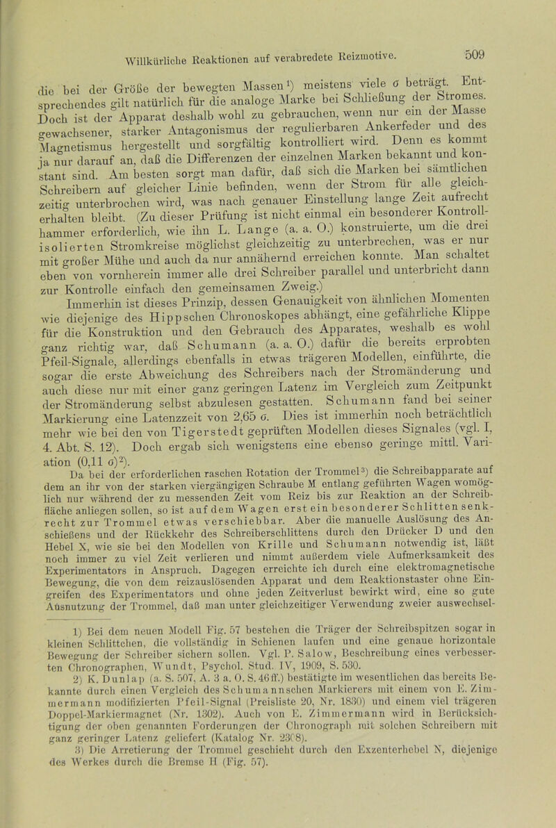 (üe bei der Größe der bewegten Massen1) meistens viele ö betragt Ent sprechendes gilt natürlich für die analoge Marke bei Schließung der Stromes. Doch ist der Apparat deshalb wohl zu gebrauchen, wenn nur ein dei Masse gewachsener, starker Antagonismus der regulierbaren Ankerfeder und des Magnetismus hergestellt und sorgfältig kontrolliert wird. Denn es kommt ja nur darauf an. daß die Differenzen der einzelnen Marken bekannt und kon- stant sind. Am besten sorgt man dafür, daß sich die Marken bei sämtlichen Schreibern auf gleicher Linie befinden, wenn der Strom für alle gleich- zeitig unterbrochen wird, was nach genauer Einstellung lange Zeit aufrec erhalten bleibt. (Zu dieser Prüfung ist nicht einmal ein besonderer Kontroll- hammer erforderlich, wie ihn L. Lange (a. a. O.) konstruierte, um die drei isolierten Stromkreise möglichst gleichzeitig zu unterbrechen, was ei nur mit großer Mühe und auch da nur annähernd erreichen konnte. Man schaltet eben von vornherein immer alle drei Schreiber parallel und unterbricht dann zur Kontrolle einfach den gemeinsamen Zweig.) Immerhin ist dieses Prinzip, dessen Genauigkeit von ähnlichen Momenten wie diejenige des Hipp sehen Chronoskopes abhängt, eine gefährliche Klippe für die Konstruktion und den Gebrauch des Apparates, weshalb es wohl ganz richtig war, daß Schumann (a. a. 0.) dafür die bereits erprobten Pfeil-Signale, allerdings ebenfalls in etwas trägeren Modellen, einführte, die sogar die erste Abweichung des Schreibers nach der Stromänderung un auch diese nur mit einer ganz geringen Latenz im Vergleich zum Zeitpunkt der Stromänderung selbst abzulesen gestatten. Schumann fand bei seiner Markierung eine Latenzzeit von 2,65 o. Dies ist immerhin noch beträchtlich mehr wie bei den von Tigerstedt geprüften Modellen dieses Signales (vgl. I, 4. Abt. S. 12). Doch ergab sich wenigstens eine ebenso geringe mittl. Vari- ation (0.11 g)2). . Da bei der erforderlichen raschen Rotation der Trommel3) die Schreibapparate auf dem an ihr von der starken viergängigen Schraube M entlang geführten Wagen womög- lich nur während der zu messenden Zeit vom Reiz bis zur Reaktion an der Schieib- fläche anliegen sollen, so ist auf dem W agen erst ein besonderer Schlitten senk- recht zur Trommel etwas verschiebbar. Aber die manuelle Auslösung des An- Schießens und der Rückkehr des Schreiberschlittens durch den Drücker D und den Hebel X, wie sie bei den Modellen von Krille und Schumann notwendig ist, läßt noch immer zu viel Zeit verlieren und nimmt außerdem viele Aufmerksamkeit des Experimentators in Anspruch. Dagegen erreichte ich durch eine elektromagnetische Bewegung, die von dem reizauslösenden Apparat und dem Reaktionstaster ohne Ein- greifen des Experimentators und ohne jeden Zeitverlust bewirkt wird, eine so gute Aüsnutzung der Trommel, daß man unter gleichzeitiger Verwendung zweier auswechsel- 1) Bei dem neuen Modell Fig. 57 bestehen die Träger der Schreibspitzen sogar in kleinen Schlittehen, die vollständig in Schienen laufen und eine genaue horizontale Bewegung der Schreiber sichern sollen. Vgl. P. Salow, Beschreibung eines verbesser- ten Chronographen, Wundt, Psychol. Stud. IV, 1909, S. 530. 2) K. Dunlap (a. S. 507, A. 3 a. O. S.46ff.) bestätigte im wesentlichen das bereits Be- kannte durch einen Vergleich des Sch um a nnschen Markierers mit einem von E. Zim- mermann modifizierten Pfeil-Signal (Preisliste 20, Nr. 1830) und einem viel trägeren Doppel-Markiermagnet (Nr. 1302). Auch von E. Zimmermann wird in Berücksich- tigung der oben genannten Forderungen der Chronograph mit solchen Schreibern mit ganz geringer Latenz geliefert (Katalog Nr. 2308). 3) Die Arretierung der Trommel geschieht durch den Exzenterhebel N, diejenige des Werkes durch die Bremse II (Fig. 57).