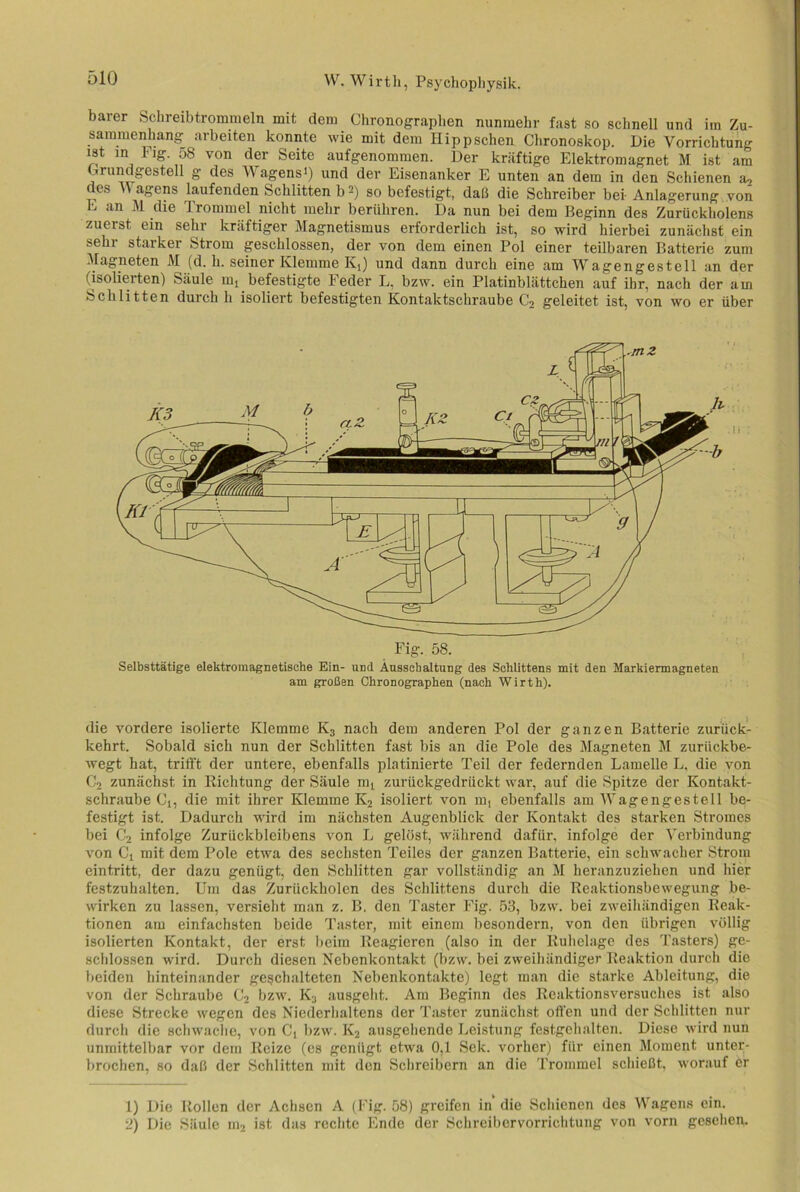 barer Schreibtrommeln mit dem Chronographen nunmehr fast so schnell und iin Zu- sammenhang arbeiten konnte wie mit dem Hipp sehen Chronoskop. Die Vorrichtung ist in Fig 58 von der Seite aufgenommen. Der kräftige Elektromagnet M ist am Crundgestell g des Wagens») und der Eisenanker E unten an dem in den Schienen a2 es \ agens laufenden Schlitten b1 2) so befestigt, daß die Schreiber bei- Anlagerung von E an M die Trommel nicht mehr beriiliren. Da nun bei dem Beginn des Zuriickholens zuerst ein sehr kräftiger Magnetismus erforderlich ist, so wird hierbei zunächst ein sein starker Strom geschlossen, der von dem einen Pol einer teilbaren Batterie zum Magneten M (d. h. seiner Klemme Ivi) und dann durch eine am Wagengestell an der (isolierten) Säule mt befestigte Feder L, bzw. ein Platinblättchen auf ihr, nach der am Schlitten durch h isoliert befestigten Kontaktschraube C2 geleitet ist, von wo er über Selbsttätige elektromagnetische Ein- und Ausschaltung des Schlittens mit den Markiermagneten am großen Chronographen (nach Wirth). die vordere isolierte Klemme K3 nach dem anderen Pol der ganzen Batterie zurück- kehrt. Sobald sich nun der Schlitten fast bis an die Pole des Magneten M zurückbe- wegt hat, trifft der untere, ebenfalls platinierte Teil der federnden Lamelle L, die von C2 zunächst in Richtung der Säule mt zurückgedrückt war, auf die Spitze der Kontakt- schraube Ci, die mit ihrer Klemme K2 isoliert von m, ebenfalls am Wagengestell be- festigt ist. Dadurch wird im nächsten Augenblick der Kontakt des starken Stromes bei C2 infolge Zurückbleibens von L gelöst, während dafür, infolge der Verbindung von Ci mit dem Pole etwa des sechsten Teiles der ganzen Batterie, ein schwacher Strom eintritt, der dazu genügt, den Schlitten gar vollständig an M heranzuziehen und hier festzuhalten. Um das Zurückholen des Schlittens durch die Reaktionsbewegung be- wirken zu lassen, versieht man z. B. den Taster Fig. 53, bzw. bei zweihändigen Reak- tionen am einfachsten beide Taster, mit einem besondern, von den übrigen völlig isolierten Kontakt, der erst beim Reagieren (also in der Ruhelage des Tasters) ge- schlossen wird. Durch diesen Nebenkontakt (bzw. bei zweihändiger Reaktion durch die beiden hinteinander geschalteten Nebenkontakte) legt man die starke Ableitung, die von der Schraube C2 bzw. K2 ausgeht. Am Beginn des Reaktionsversuches ist also diese Strecke wegen des Niederhaltens der Taster zunächst offen und der Schlitten nur durch die schwache, von C( bzw. K2 ausgehende Leistung festgehalten. Diese wird nun unmittelbar vor dem Reize (es genügt etwa 0,1 Sek. vorher) für einen Moment unter- brochen, so daß der Schlitten mit den Schreibern an die Trommel schießt, worauf er 1) Die Rollen der Achsen A (Fig. 58) greifen in die Schienen des Wagens ein. 2) Die Säule m2 ist das rechte Ende der Schreibervorrichtung von vorn gesehen.