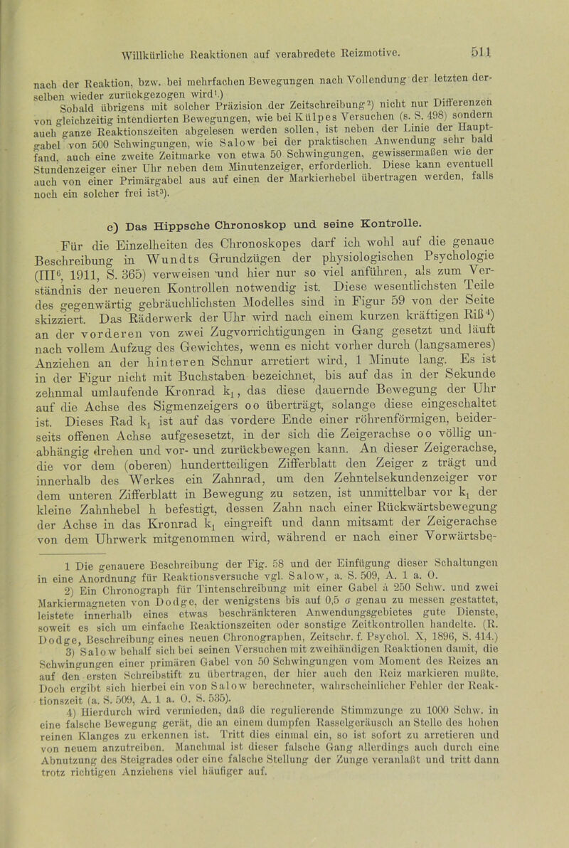 nach der Reaktion, bzw. bei mehrfachen Bewegungen nacli Vollendung der letzten der- selben wieder zurückgezogen wird'.) Sobald übrigens mit solcher Präzision der Zeitschreibung* 2) nicht nur Differenzen von gleichzeitig intendierten Bewegungen, wie bei Ktilpes Versuchen (s. S. 498) sondern auch ganze Reaktionszeiten abgelesen werden sollen, ist neben der Linie der llaup - o-abel von 500 Schwingungen, wie Salow bei der praktischen Anwendung sein bald fand auch eine zweite Zeitmarke von etwa 50 Schwingungen, gewissermaßen wie der Stundenzeiger einer Uhr neben dem Minutenzeiger, erforderlich. Diese kann eventuell auch von einer Primärgabel aus auf einen der Markierhebel übertragen werden, falls noch ein solcher frei ist3 4 *). e) Das Hippsehe Chronoskop und seine Kontrolle. Für clie Einzelheiten des Clironoskopes darf ich wohl auf die genaue Beschreibung in Wundts Grundzügen der physiologischen Psychologie (III6, 1911, S. 365) verweisen und hier nur so viel anführen, als zum Ver- ständnis der neueren Kontrollen notwendig ist. Diese wesentlichsten Teile des gegenwärtig gebräuchlichsten Modelles sind in Figur 59 von dei Seite skizziert. Das Räderwerk der Uhr wird nach einem kurzen kräftigen Riß *) an der vorderen von zwei Zugvorrichtigungen in Gang gesetzt und läuft nach vollem Aufzug des Gewichtes, wenn es nicht vorher durch (langsameres) Anziehen an der hinteren Schnur arretiert wird, 1 Minute lang. ^ Es ist in der Figur nicht mit Buchstaben bezeichnet, bis auf das in der Sekunde zehnmal umlaufende Kronrad lq, das diese dauernde Bewegung der Uhr auf die Achse des Sigmenzeigers oo überträgt, solange diese eingeschaltet ist. Dieses Rad lq ist auf das vordere Ende einer röhrenförmigen, beider- seits offenen Achse aufgesesetzt, in der sich die Zeigerachse oo völlig un- abhängig drehen und vor- und zurückbewegen kann. An dieser Zeigerachse, die vor dem (oberen) hundertteiligen Zifferblatt den Zeiger z trägt und innerhalb des Werkes ein Zahnrad, um den Zehntelsekundenzeiger vor dem unteren Zifferblatt in Bewegung zu setzen, ist unmittelbar vor kt der kleine Zahnhebel h befestigt, dessen Zahn nach einer Rückwärtsbewegung der Achse in das Kronrad k, eingreift und dann mitsamt der Zeigerachse von dem Uhrwerk mitgenommen wird, während er nach einer Vorwärtsbp- 1 Die genauere Beschreibung der Fig. 58 und der Einfügung dieser Schaltungen in eine Anordnung für Reaktionsversuche vgl. Salow, a. S. 509, A. 1 a. 0. 2) Ein Chronograph für Tintenschreibung mit einer Gabel ä 250 Schw. und zwei Markiermagneten von Dodge, der wenigstens bis auf 0,5 o genau zu messen gestattet, leistete innerhalb eines etwas beschränkteren Anwendungsgebietes gute Dienste, soweit es sich um einfache Reaktionszeiten oder sonstige Zeitkontrollen handelte. (R. Dodge, Beschreibung eines neuen Chronographen, Zeitschr. f. Psychol. X, 1896, S. 414.) 3) *Salow behalf sich bei seinen Versuchen mit zweihändigen Reaktionen damit, die Schwingungen einer primären Gabel von 50 Schwingungen vom Moment des Reizes an auf den ersten Schreibstift zu übertragen, der hier auch den Reiz markieren mußte. Doch ergibt sich hierbei ein von Salow berechneter, wahrscheinlicher Fehler der Reak- tionszeit (a. S. 509, A. 1 a. 0. S. 535). 4) Hierdurch wird vermieden, daß die regulierende Stimmzunge zu 1000 Schw. in eine falsche Bewegung gerät, die an einem dumpfen Rasselgeräusch an Stelle des hohen reinen Klanges zu erkennen ist. Tritt dies einmal ein, so ist sofort zu arretieren und von neuem anzutreiben. Manchmal ist dieser falsche Gang allerdings auch durch eine Abnutzung des Steigrades oder eine falsche Stellung der Zunge veranlaßt und tritt dann trotz richtigen Anziehens viel häutiger auf.