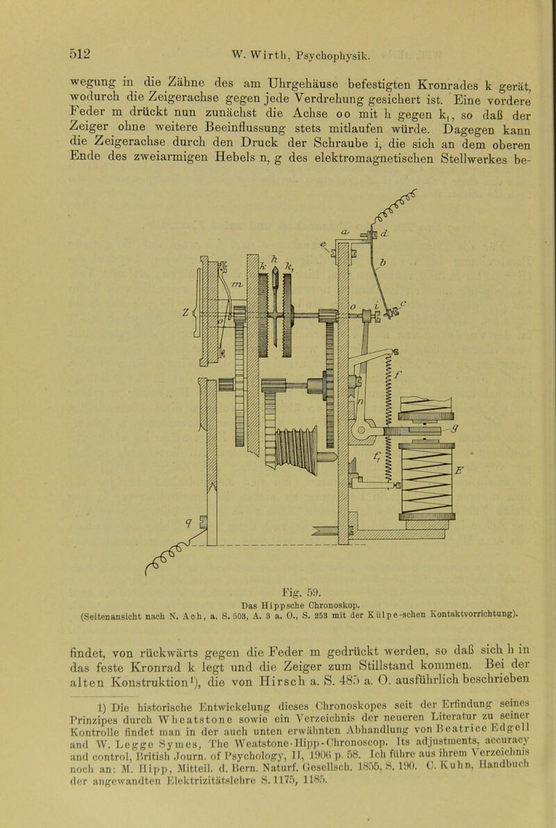 wegung in die Zähne des am Uhrgehäuse befestigten Kronrades k gerät, wodurch die Zeigerachse gegen jede Verdrehung gesichert ist. Eine vordere Feder m drückt nun zunächst die Achse oo mit h gegen k,, so daß der Zeiger ohne weitere Beeinflussung stets mitlaufen würde. Dagegen kann die Zeigerachse durch den Druck der Schraube i, die sich an dem oberen Ende des zweiarmigen Hebels n, g des elektromagnetischen Stellwerkes be- Fig. 59. Das Hi pp sehe Chronoskop. (Seitenansicht nach N. Ach, a, S. 503, A. 3 a. 0., S. 253 mit der Kiilpe-schen Kontaktvorrichtung). findet, von rückwärts gegen die Feder m gedrückt werden, so daß sich h in das feste Kronrad k legt und die Zeiger zum Stillstand kommen. Bei der alten Konstruktion1), die von Hirsch a. S. 48o a. 0. ausführlich beschrieben 1) Die historische Entwickelung dieses Chronoskopcs seit der Erfindung seines Prinzipes durch Wlieatstonc sowie ein Verzeichnis der neueren Literatur zu seinei Kontrolle findet man in der auch unten erwähnten Abhandlung von Beatrice Edgcl and W. Legge Symes, The Wcatstone-Hipp-Chronoscop. Its adjustments, accuracy and control, British Journ. of Psychology, II, 190(5 p. 58. Ich führe aus ihrem \ erzeichnis noch an: M. Hipp, Mitteil. d. Bern. Naturf. Gcscllsch. 1855, S. 190. C. Kuhn, Handbuch der angewandten Elektrizitätslehre S. 1175, 1185.
