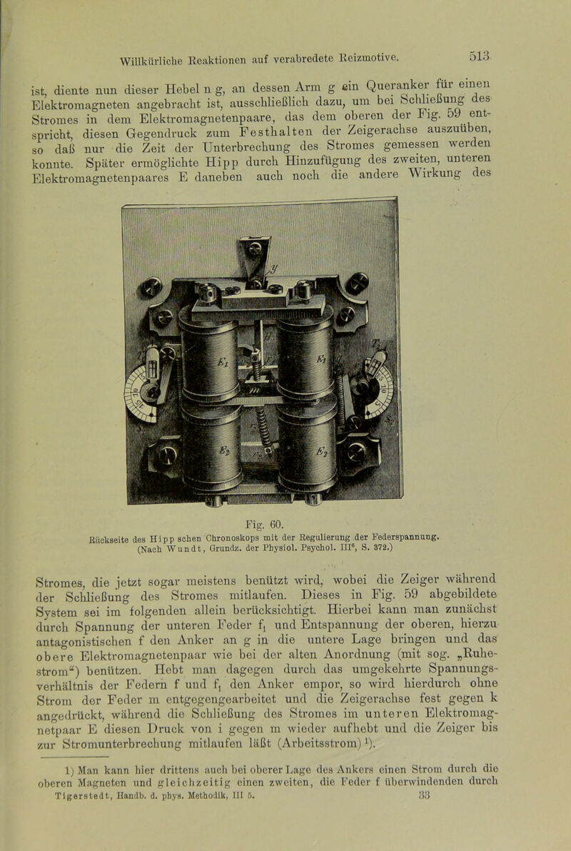 ist, diente nun dieser Hebel n g, an dessen Arm g ein Queranker für einen Elektromagneten angebracht ist, ausschließlich dazu, um bei bclme ung es Stromes in dem Elektromagnetenpaare, das dem oberen dei Fig. o ent spi’icbt, diesen Gegendruck zum Festbalten der Zeigeracbse auszuü en, so daß nur die Zeit der Unterbrechung des Stromes gemessen werden konnte. Später ermöglichte Hipp durch Hinzufügung des zweiten, unteien Elektromagnetenpaares E daneben auch noch die andere Wirkung des Fig. 60. Rückseite des Hipp sehen Ckronoskops mit der Regulierung der Federspannung. (Nach Wundt, Grundz. der Pbysiol. Psyehol. HI0, S. 372.) Stromes, die jetzt sogar meistens benützt wird, wobei die Zeiger während der Schließung des Stromes mitlaufen. Dieses in Fig. 59 abgebildete System sei im folgenden allein berücksichtigt. Hierbei kann man zunächst durch Spannung der unteren Feder ft und Entspannung der oberen, hierzu antagonistischen f den Anker an g in die untere Lage bringen und das obere Elektromagnetenpaar wie bei der alten Anordnung (mit sog. „Ruhe- strom“) benützen. Hebt man dagegen durch das umgekehrte Spannungs- verhältnis der Federn f und f, den Anker empor, so wird hierdurch ohne Strom der Feder m entgogengearbeitet und die Zeigerachse fest gegen k angedrückt, während die Schließung des Stromes im unteren Elektromag- netpaar E diesen Druck von i gegen m wieder aufliebt und die Zeiger bis zur Stromunterbrechung mitlaufen läßt (Arbeitsstrom) *). 1) Man kann liier drittens auch bei oberer Lage des Ankers einen Strom durch die oberen Magneten und gleichzeitig einen zweiten, die Feder f überwindenden durch Tigerstedt, Handb. d. pbys. Methodik, III 6. 33
