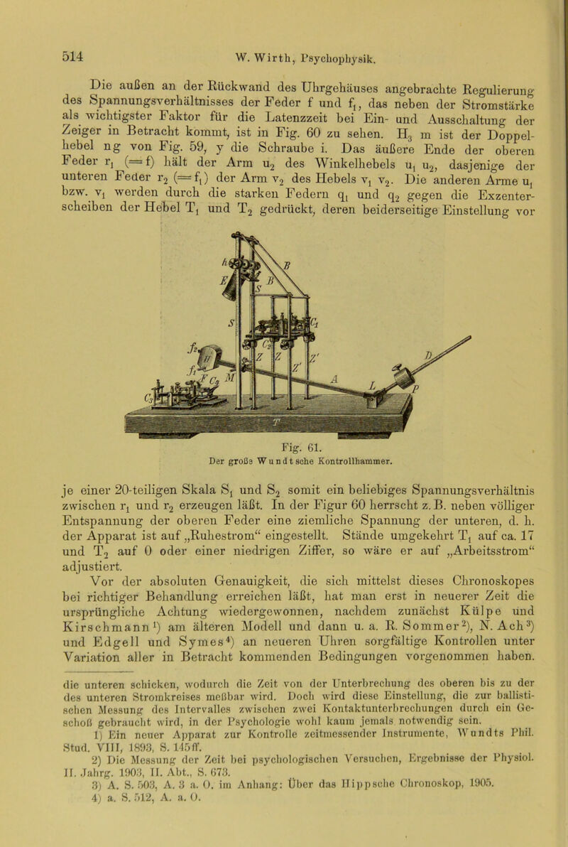 Die außen an der Rückwand des Uhrgehäuses angebrachte Regulierung des Spannungsverhältnisses der Feder f und f,, das neben der Stromstärke als wichtigster Faktor für die Latenzzeit bei Ein- und Ausschaltung der Zeiger in Betracht kommt, ist in Fig. 60 zu sehen. H3 m ist der Doppel- hebel ng von Fig. 59, y die Schraube i. Das äußere Ende der oberen Feder lq (= f) hält der Arm u2 des Winkelhebels ut u2, dasjenige der unteren Feder r2 (=f,) der Arm v2 des Hebels vt v2. Die anderen Arme u, bzw. Vj werden durch die starken Federn q, und q2 gegen die Exzenter- scheiben der Hebel Tj und T2 gedrückt, deren beiderseitige Einstellung vor Fig. 61. Der große Wundt sehe Kontrollhammer. je einer 20-teiligen Skala St und S2 somit ein beliebiges Spannungsverhältnis zwischen iq und r2 erzeugen läßt. In der Figur 60 herrscht z. B. neben völliger Entspannung der oberen Feder eine ziemliche Spannung der unteren, d. h. der Apparat ist auf „Ruhestrom“ eingestellt. Stände umgekehrt Tj auf ca. 17 und T2 auf 0 oder einer niedrigen Ziffer, so wäre er auf „Arbeitsstrom“ adjustiei’t. Vor der absoluten Genauigkeit, die sich mittelst dieses Chronoskopes bei richtiger Behandlung erreichen läßt, hat man erst in neuerer Zeit die ursprüngliche Achtung wiedergewonnen, nachdem zunächst Külpe und Kirschmann* 1) am älteren Modell und dann u. a. R. Sommer2), N. Ach3) und Edgell und Symes4) an neueren Uhren sorgfältige Kontrollen unter Variation aller in Betracht kommenden Bedingungen vorgenommen haben. die unteren schicken, wodurch die Zeit von der Unterbrechung des oberen bis zu der des unteren Stromkreises meßbar wird. Docli wird diese Einstellung, die zur ballisti- schen Messung des Intervalles zwischen zwei Kontaktunterbrechungen durch ein Ge- schoß gebraucht wird, in der Psychologie wohl kaum jemals notwendig sein. 1) Ein neuer Apparat zur Kontrolle zeitmessender Instrumente, Wundts Phil. Stud. VIII, 1893, S. 145 ff. 2) Die Messung der Zeit bei psychologischen Versuchen, Ergebnisse der Physiol. II. Jahrg. 1903, II. Abt., S. 673. 3) A. S. 503, A. 3 a. 0. im Anhang: Über das Hippsche Chronoskop, 1905. 4) a. S. 512, A. a. 0.