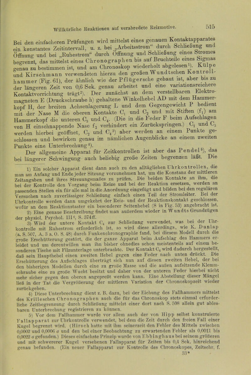 Bei den einfacheren Prüfungen wird mittelst eines genauen Kontaktapparates ein konstantes Zeitintervall, u. z. bei .„Arbeitsstrom durch Schließung und Öffnung und bei „Ruhestrom“ durch Öffnung und Schließung eines Stromes begrenzt, das mittelst eines Chronographen bis auf Bruchteile eines Sigmas o-enau zu bestimmen ist, und am Chronoskop wiederholt abgelesen ). Kulpe und Kirschmann verwendeten hierzu den großen Wundtschen Kontroll- hammer (Fig. 61), der ähnlich wie der Pflügersche gebaut ist, aber bis zu der längeren Zeit von 0,6 Sek. genau arbeitet und eine variationsreichere Kontaktvorrichtung trägt2). Der zunächst an dem verstellbaren Elektro- magneten E (Druckschraube h) gehaltene Winkelhebel AD mit dem Hammer köpf H, der breiten Achsenlagerung L und dem Gegengewicht P bedient mit der Nase M die oberen Kontakte C, und C2 und mit Stiften (f4) am Hammerkopf die unteren C3 und C4. (Die in die Feder F beim Aufschlagen von H einschnappende Nase f2 verhindert ein Zurückspringen.) Cj und C3 werden hierbei geöffnet, C2 und C41 2 3) aber werden an einem Punkte ge- schlossen und bewirken genau im nämlichen Augenblicke an einem zweiten Punkte eine Unterbrechung4 5). . • Der allgemeine Apparat für Zeitkontrollen ist aber das Pendel3), das bei längerer Schwingung auch beliebig große Zeiten begrenzen läßt. Die 1) Ein solcher Apparat dient dann auch zu den alltäglichen Uhrkontrollen, die man am Anfang und Ende jeder Sitzung vorzunehmen hat, um die Konstanz der mittleren Zeitangaben und ihres Streuungsmaßes zu prüfen. Die beiden Kontakte an ihm, die bei der Kontrolle den Vorgang beim Reize und bei der Reaktion ersetzen, werden an passenden Stellen ein für alle mal in die Anordnung eingefügt und bilden bei den regulären Versuchen nach zuverlässiger Schließung einfach einen Teil der Stromleiter. Bei dei Uhrkontrolle werden dann umgekehrt der Reiz- und der Reaktionskontakt geschlossen, wofür an dem Reaktionstaster ein besonderer Seitenhebel (S in Fig. 53) angebracht ist. 2) Eine genaue Beschreibung findet man außerdem wieder in Wundts Grundzügen der physiol. Psychol. III6, S. 374ff. 3) Wird der untere Kontakt C4 zur Schließung verwendet, was bei der Uhr- kontrolle mit Ruhestrom erforderlich ist, so wird diese allerdings, wie K. Dunlap (a. S. 507, A. 3 a. 0. S. 48) durch Funkenchronographie fand, bei diesem Modell durch die große Erschütterung gestört, die der ganze Apparat beim Aufschlag des Hammers er- leidet und um derentwillen man ihn bisher ohnedies schon meistenteils auf einem be- sonderen Tische mit Filzunterlage unterbrachte. Der Kontakt C4 wird dadurch hergestellt, daß sein Haupthebel einen zweiten Hebel gegen eine Feder nach unten drückt. Die Erschütterung des Aufschlages überträgt sich nun auf diesen zweiten Hebel, der bei den bisherigen Modellen durch eine zu große Masse und die außen aufsitzende Klemm- schraube eine zu große Wucht besitzt und daher von der unteren Feder hierbei nicht mehr sicher gegen den oberen angepreßt werden kann. Eine Abstellung dieser Mängel ließ in der Tat die Vergrößerung der mittleren Variation der Chronoskopzeit wieder zurückgehen. 4) Diese Unterbrechung dient z. B. dazu, bei der Eichung des Fallhammers mittelst des Krilleschen Chronographen auch die für das Chronoskop stetseinmal erforder- liche Zeitbegrenzung durch Schließung mittelst einer dort nach S. 508 allein gut ables- baren Unterbrechung registrieren zu können. 5) Vor dem Fallhammer wurde vor allem auch der von Hipp selbst konstruierte Fallapparat zur Uhrkontrolle verwendet, bei dem die Zeit durch den freien Fall einer Kugel begrenzt wird. (Hirsch hatte mit ihm seinerzeit den Fehler des Mittels zwischen 0,0002 und O.OOOfi a und den bei einer Beobachtung zu erwartenden Fehler als 0,0011 bis 0,0022 u gefunden.) Dieses einfachste Prinzip wurde von Ebbingh aus bei seinem größeren und mit schwererer Kugel versehenen Fallapparat für Zeiten bis 0,4 Sek. hinreichend genau befunden. (Ein neuer Fallapparat zur Kontrolle des Chronoskopes, Zeitschr. f. 33*