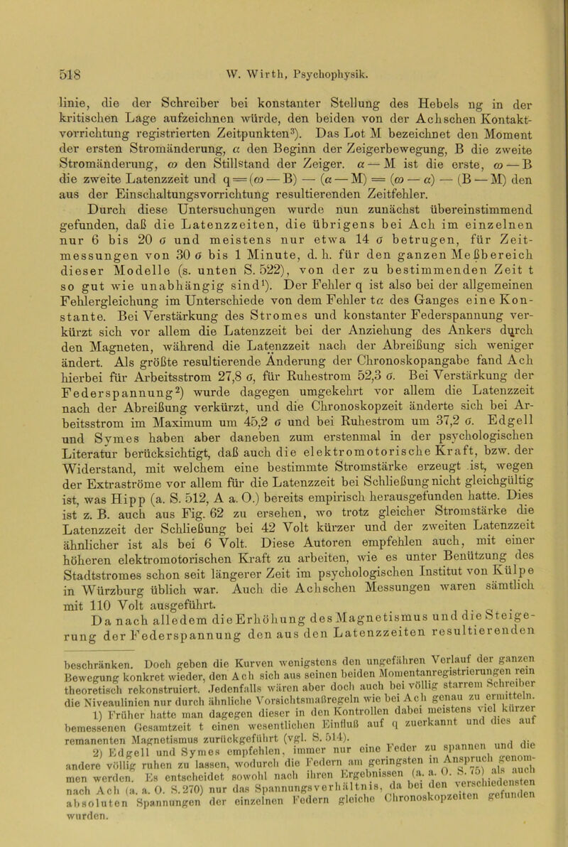 linie, die der Schreiber bei konstanter Stellung des Hebels ng in der kritischen Lage aufzeiebnen würde, den beiden von der Ach sehen Kontakt- vorrichtung registrierten Zeitpunkten3). Das Lot M bezeichnet den Moment der ersten Stromänderung, a den Beginn der Zeigerbewegung, B die zweite Stromändenmg, co den Stillstand der Zeiger, a — M ist die erste, co— B die zweite Latenzzeit und q = (co — B) — (a — M) = (co — «) — (B — M) den aus der Einschaltungsvorrichtung resultierenden Zeitfehler. Durch diese Untersuchungen wurde nun zunächst übereinstimmend gefunden, daß die Latenzzeiten, die übrigens bei Ach im einzelnen nur 6 bis 20 o und meistens nur etwa 14 a betrugen, für Zeit- messungen von 30 ö bis 1 Minute, d. h. für den ganzen Meßbereich dieser Modelle (s. unten S. 522), von der zu bestimmenden Zeit t so gut wie unabhängig sind* 1). Der Fehler q ist also bei der allgemeinen Fehlergleichung im Unterschiede von dem Fehler ta des Ganges eine Kon- stante. Bei Verstärkung des Stromes und konstanter Federspannung ver- kürzt sich vor allem die Latenzzeit bei der Anziehung des Ankers dqrch den Magneten, während die Latenzzeit nach der Abreißung sich weniger ändert. Als größte resultierende Änderung der Chronoskopangabe fand Ach hierbei für Arbeitsstrom 27,8 ö, für Ruhestrom 52,3 0. Bei Verstärkung der Federspannung2) wurde dagegen umgekehrt vor allem die Latenzzeit nach der Abreißung verkürzt, und die Chronoskopzeit änderte sich bei Ar- beitsstrom im Maximum um 45,2 o und bei Ruhestrom um 37,2 o. Edgell und Svmes haben aber daneben zum erstenmal in der psychologischen Literatur berücksichtigt, daß auch die elektromotorische Kraft, bzw. der Widerstand, mit welchem eine bestimmte Stromstärke erzeugt ist, wegen der Extraströme vor allem für die Latenzzeit bei Schließung nicht gleichgültig ist, was Hipp (a. S. 512, A a. O.) bereits empirisch herausgefunden hatte. Dies ist z. B. auch aus Fig. 62 zu ersehen, wo trotz gleicher Stromstärke die Latenzzeit der Schließung bei 42 Volt kürzer und der zweiten Latenzzeit ähnlicher ist als bei 6 Volt. Diese Autoren empfehlen auch, mit einer höheren elektromotorischen Kraft zu arbeiten, wie es unter Benützung des Stadtstromes schon seit längerer Zeit im psychologischen Institut von Külpe in Würzburg üblich war. Auch die Achschen Messungen waren sämtlich mit 110 Volt ausgeführt. . Da nach alledem die Erhöhung des Magnetismus und die Steige- rung der Federspannung den aus den Latenzzeiten resultiei enden beschränken. Doch geben die Kurven wenigstens den ungefähren Verlauf der ganzen Bewegung konkret wieder, den Acli sicli aus seinen beiden Momentanregistrierungen rem theoretisch rekonstruiert. Jedenfalls wären aber docli auch bei völlig starrem Schrei ler die Niveaulinien nur durch ähnliche Vorsichtsmaßregeln wie bei Ach genau zu erniit e n. 1) Früher hatte man dagegen dieser in den Kontrollen dabei meistens viel kürzer bemessenen Gesamtzeit t einen wesentlichen bintluß auf q zucrcann unc remanenten Magnetismus zurückgeführt (vgl. S. 514). anonru>n Iimtdi> 2) Edgell und Symes empfehlen, immer nur eine l'eder zu spannen und die andere völlig ruhen zu lassen, wodurch die Federn am geringsten ^Anspruch genom- men werden. Es entscheidet sowohl nach ihren Ergebnissen (a. a O. b. 75 ais aucu nach Ach (a. a. 0. S.270) nur das Spannungsverhältnis da 1,61 d® 'A'n ^ absoluten Spannungen der einzelnen Federn gleiche Chronoskopzeiten gefunden wurden.