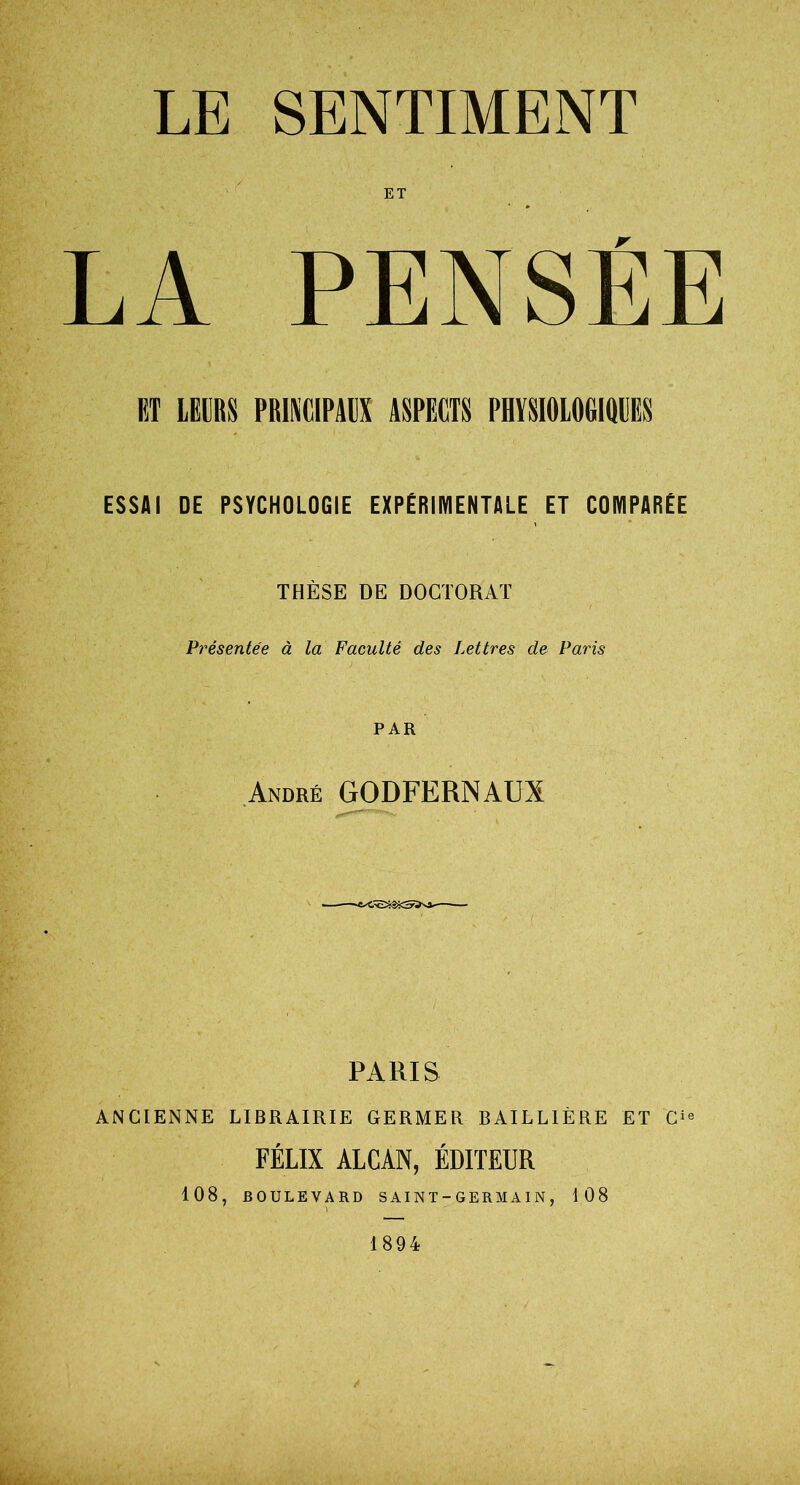 LE SENTIMENT LA PENSEE RT LEURS PRINCIPAUX ASPECTS PHYSIOLOGIQUES ESSAI DE PSYCHOLOGIE EXPERIMENTALE ET COMPARÉE THÈSE DE DOCTORAT Présentée à la Faculté des Lettres de Paris PAR André GODFERNAUX PARIS ANCIENNE LIBRAIRIE GERMER BAILLIÈRE ET C‘« FÉLIX ALCAN, ÉDITEUR 108, BOULEVARD S AI NT-GERMAIN , 108 1894
