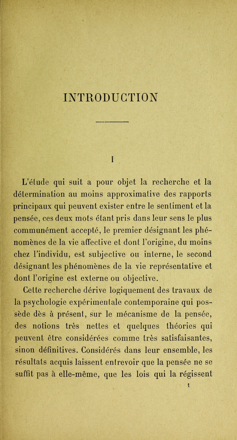 INTRODUCTION i L’étude qui suit a pour objet la recherche et la détermination au moins approximative des rapports principaux qui peuvent exister entre le sentiment et la pensée, ces deux mots étant pris dans leur sens le plus communément accepté, le premier désignant les phé- nomènes de la vie affective et dont l’origine, du moins chez l’individu, est subjective ou interne, le second désignant les phénomènes de la vie représentative et dont l’origine est externe ou objective. Cette recherche dérive logiquement des travaux de la psychologie expérimentale contemporaine qui pos- sède dès à présent, sur le mécanisme de la pensée, des notions très nettes et quelques théories qui peuvent être considérées comme très satisfaisantes, sinon définitives. Considérés dans leur ensemble, les résultats acquis laissent entrevoir que la pensée ne se suffît pas à elle-même, que les lois qui la régissent