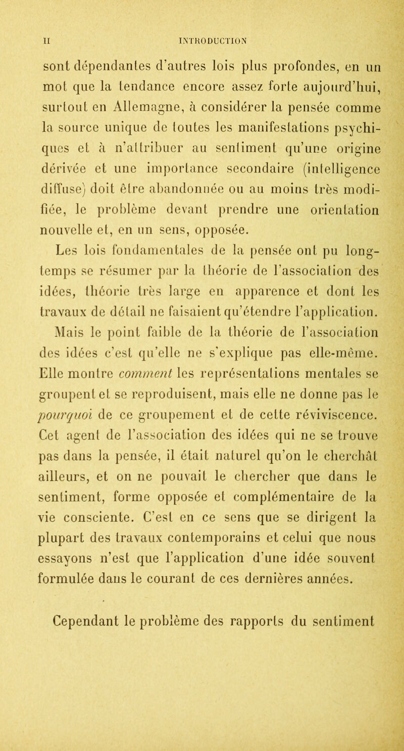 sont dépendantes d’autres lois plus profondes, en un mot que la tendance encore assez forte aujourd’hui, surtout en Allemagne, à considérer la pensée comme la source unique de toutes les manifestations psychi- ques et à n’attribuer au senliment qu’une origine dérivée et une importance secondaire (intelligence diffuse) doit être abandonnée ou au moins très modi- fiée, le problème devant prendre une orientation nouvelle et, en un sens, opposée. Les lois fondamentales de la pensée ont pu long- temps se résumer par la théorie de l’association des idées, théorie très large en apparence et dont les travaux de détail ne faisaient qu’étendre l’application. Mais le point faible de la théorie de l’association des idées c’est qu’elle ne s’explique pas elle-même. Elle montre comment les représentations mentales se groupent et se reproduisent, mais elle ne donne pas le 'pourquoi de ce groupement et de cette réviviscence. Cet agent de l’association des idées qui ne se trouve pas dans la pensée, il était naturel qu’on le cherchât ailleurs, et on ne pouvait le chercher que dans le sentiment, forme opposée et complémentaire de la vie consciente. C’est en ce sens que se dirigent la plupart des travaux contemporains et celui que nous essayons n’est que l’application d’une idée souvent formulée dans le courant de ces dernières années. Cependant le problème des rapports du sentiment