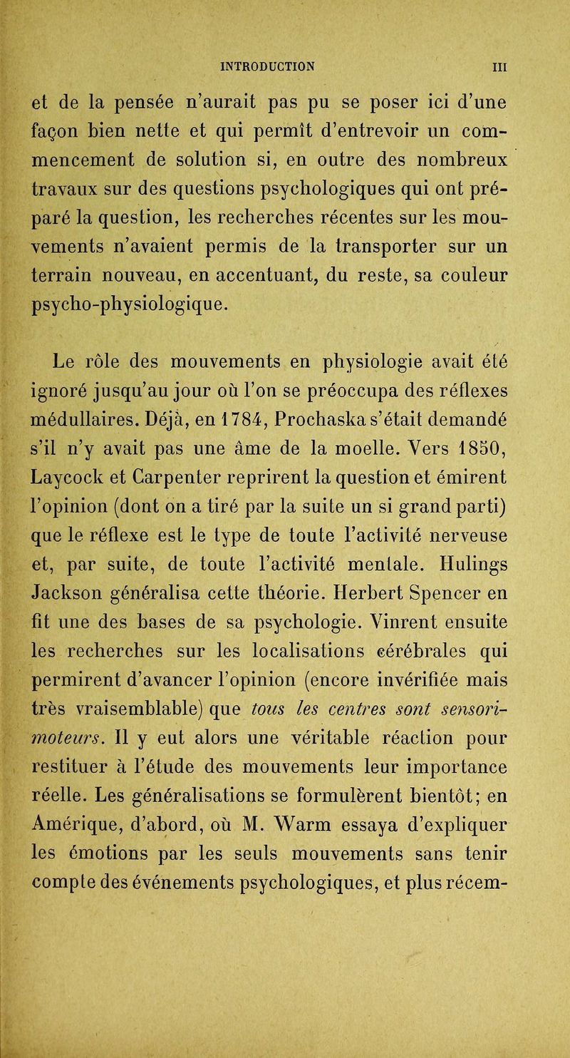 et de la pensée n’aurait pas pu se poser ici d’une façon bien nette et qui permît d’entrevoir un com- mencement de solution si, en outre des nombreux travaux sur des questions psychologiques qui ont pré- paré la question, les recherches récentes sur les mou- vements n’avaient permis de la transporter sur un terrain nouveau, en accentuant, du reste, sa couleur psycho-physiologique. Le rôle des mouvements en physiologie avait été ignoré jusqu’au jour où l’on se préoccupa des réflexes médullaires. Déjà, en 1784, Prochaska s’était demandé s’il n’y avait pas une âme de la moelle. Vers 1850, Laycock et Carpenter reprirent la question et émirent l’opinion (dont on a tiré par la suite un si grand par ti) que le réflexe est le type de toute l’activité nerveuse et, par suite, de toute l’activité mentale. Hulings Jackson généralisa cette théorie. Herbert Spencer en fit une des bases de sa psychologie. Vinrent ensuite les recherches sur les localisations cérébrales qui permirent d’avancer l’opinion (encore invérifîée mais très vraisemblable) que tons les centres sont sensori- moteurs. Il y eut alors une véritable réaction pour restituer à l’étude des mouvements leur importance réelle. Les généralisations se formulèrent bientôt; en Amérique, d’abord, où M. Warm essaya d’expliquer les émotions par les seuls mouvements sans tenir compte des événements psychologiques, et plus récem-