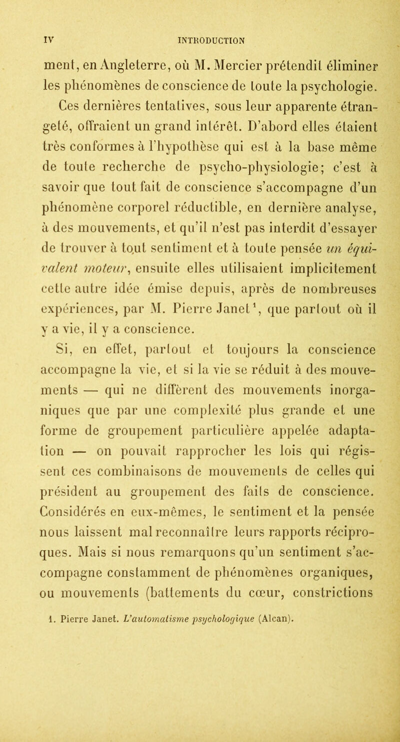 ment, en Angleterre, où M. Mercier prétendit éliminer les phénomènes de conscience de toute la psychologie. Ces dernières tentatives, sous leur apparente étran- geté, offraient un grand intérêt. D’abord elles étaient très conformes à l’hypothèse qui est à la base même de toute recherche de psycho-physiologie; c’est à savoir que tout fait de conscience s’accompagne d’un phénomène corporel réductible, en dernière analyse, à des mouvements, et qu’il n’est pas interdit d’essayer de trouver à to,ut sentiment et à toute pensée un équi- valent moteur, ensuite elles utilisaient implicitement cette autre idée émise depuis, après de nombreuses expériences, par M. Pierre Janet1, que partout où il y a vie, il y a conscience. Si, en effet, parlout et toujours la conscience accompagne la vie, et si la vie se réduit à des mouve- ments — qui ne diffèrent des mouvements inorga- niques que par une complexité plus grande et une forme de groupement particulière appelée adapta- tion — on pouvait rapprocher les lois qui régis- sent ces combinaisons de mouvements de celles qui président au groupement des faits de conscience. Considérés en eux-mêmes, le sentiment et la pensée nous laissent mal reconnaître leurs rapports récipro- ques. Mais si nous remarquons qu’un sentiment s’ac- compagne constamment de phénomènes organiques, ou mouvements (battements du cœur, constrictions 1. Pierre Janet. L’automatisme psychologique (Alcan).
