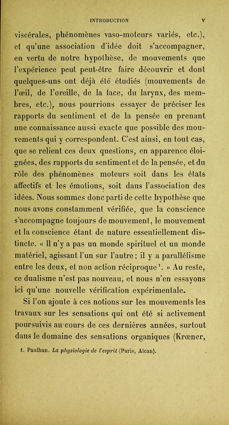 viscérales, phénomènes vaso-moteurs variés, etc.), et qu’une association d’idée doit s’accompagner, en vertu de notre hypothèse, de mouvements que l’expérience peut peut-être faire découvrir et dont quelques-uns ont déjà été étudiés (mouvements de l’œil, de l’oreille, de la face, du larynx, des mem- bres, etc.), nous pourrions essayer de préciser les rapports du sentiment et de la pensée en prenant une connaissance aussi exacte que possible des mou- vements qui y correspondent. C’est ainsi, en tout cas, que se relient ces deux questions, en apparence éloi- gnées, des rapports du sentiment et de la pensée, et du rôle des phénomènes moteurs soit dans les états affectifs et les émotions, soit dans l’association des idées. Nous sommes donc parti de cette hypothèse que nous avons constamment vérifiée, que la conscience s’accompagne toujours de mouvement, le mouvement et la conscience étant de nature essentiellement dis- tincte. « 11 n’y a pas un monde spirituel et un monde matériel, agissant l’un sur l’autre ; il y a parallélisme entre les deux, et non action réciproque1. » Au reste, ce dualisme n’est pas nouveau, et nous n’en essayons ici qu’une nouvelle vérification expérimentale. Si l’on ajoute à ces notions sur les mouvements les travaux sur les sensations qui ont été si activement poursuivis au cours de ces dernières années, surtout dans le domaine des sensations organiques (Krœner, i. Paulhan. La 'physiologie de Vesprit (Paris, Alcan).