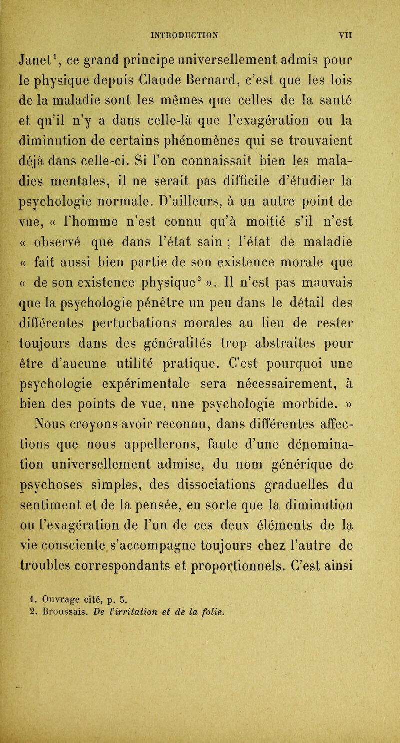 Janet1, ce grand principe universellement admis pour le physique depuis Claude Bernard, c’est que les lois de la maladie sont les mêmes que celles de la santé et qu’il n’y a dans celle-là que l’exagération ou la diminution de certains phénomènes qui se trouvaient déjà dans celle-ci. Si l’on connaissait bien les mala- dies mentales, il ne serait pas difficile d’étudier la psychologie normale. D’ailleurs, à un autre point de vue, « l’homme n’est connu qu’à moitié s’il n’est « observé que dans l’état sain ; l’état de maladie « fait aussi bien partie de son existence morale que « de son existence physique2 ». Il n’est pas mauvais que la psychologie pénètre un peu dans le détail des différentes perturbations morales au lieu de rester toujours dans des généralités trop abstraites pour être d’aucune utilité pratique. C’est pourquoi une psychologie expérimentale sera nécessairement, à bien des points de vue, une psychologie morbide. » Nous croyons avoir reconnu, dans différentes affec- tions que nous appellerons, faute d’une dénomina- tion universellement admise, du nom générique de psychoses simples, des dissociations graduelles du sentiment et de la pensée, en sorte que la diminution ou l’exagération de l’un de ces deux éléments de la vie consciente s’accompagne toujours chez l’autre de troubles correspondants et proportionnels. C’est ainsi 1. Ouvrage cité, p. 5. 2. Broussais. De l'irritation et de la folie.