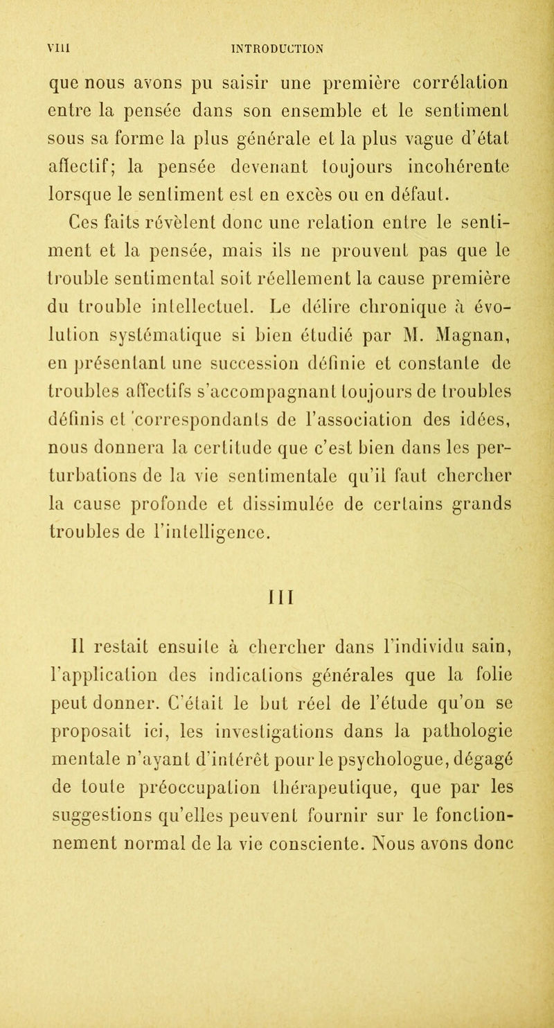 que nous avons pu saisir une première corrélation entre la pensée dans son ensemble et le sentiment sous sa forme la plus générale et la plus vague d’état affectif; la pensée devenant toujours incohérente lorsque le sentiment est en excès ou en défaut. Ces faits révèlent donc une relation entre le senti- ment et la pensée, mais ils ne prouvent pas que le trouble sentimental soit réellement la cause première du trouble intellectuel. Le délire chronique h évo- lution systématique si bien étudié par M. Magnan, en présentant une succession définie et constante de troubles affectifs s’accompagnant toujours de troubles définis et correspondants de l’association des idées, nous donnera la certitude que c’est bien dans les per- turbations de la vie sentimentale qu’il faut chercher la cause profonde et dissimulée de certains grands troubles de l’intelligence. 111 11 restait ensuite à chercher dans l’individu sain, l’application des indications générales que la folie peut donner. C’était le but réel de l’étude qu’on se proposait ici, les investigations dans la pathologie mentale n’ayant d’intérêt pour le psychologue, dégagé de toute préoccupation thérapeutique, que par les suggestions qu’elles peuvent fournir sur le fonction- nement normal de la vie consciente. Nous avons donc