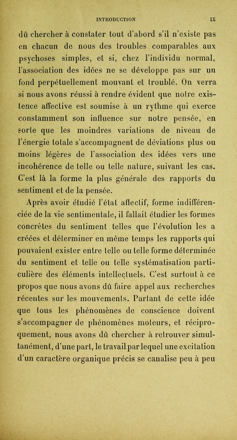 du chercher à constater tout d’abord s’il n’existe pas en chacun de nous des troubles comparables aux psychoses simples, et si, chez l’individu normal, l’association des idées ne se développe pas sur un fond perpétuellement mouvant et troublé. On verra si nous avons réussi à rendre évident que notre exis- tence affective est soumise à un rythme qui exerce constamment son influence sur notre pensée, en sorte que les moindres variations de niveau de l’énergie totale s’accompagnent de déviations plus ou moins' légères de l’association des idées vers une incohérence de telle ou telle nature, suivant les cas. C’est là la forme la plus générale des rapports du sentiment et de la pensée. Après avoir étudié l’état affectif, forme indifféren- ciée de la vie sentimentale, il fallait étudier les formes concrètes du sentiment telles que l’évolution les a créées et déterminer en même temps les rapports qui pouvaient exister entre telle ou telle forme déterminée du sentiment et telle ou telle systématisation parti- culière des éléments intellectuels. C’est surtout à ce propos que nous avons dû faire appel aux recherches récentes sur les mouvements. Parlant de cette idée que tous les phénomènes de conscience doivent s’accompagner de phénomènes moteurs, et récipro- quement, nous avons dû chercher à retrouver simul- tanément, d’une part, le travail par lequel une excitation d’un caractère organique précis se canalise peu à peu