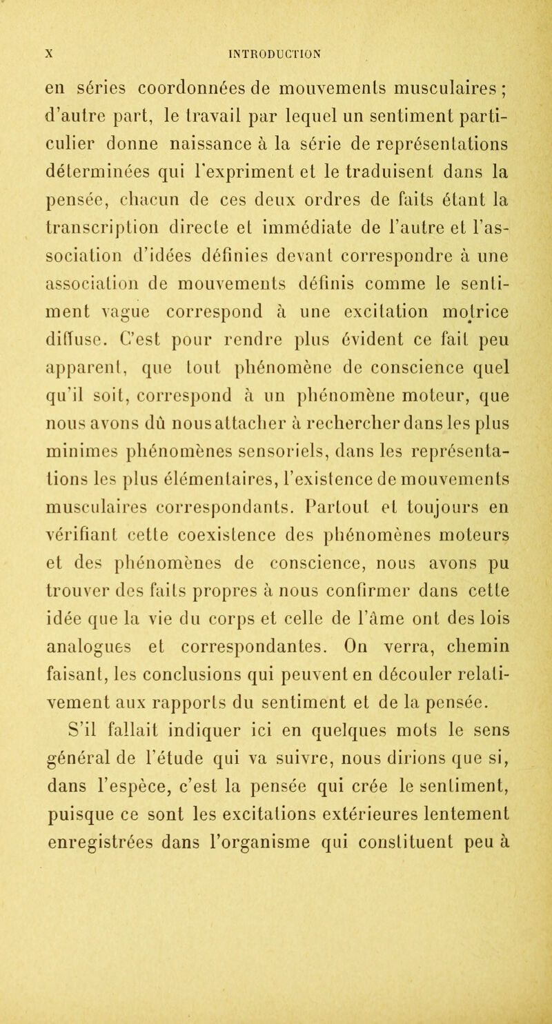 en séries coordonnées de mouvements musculaires ; d’autre part, le travail par lequel un sentiment parti- culier donne naissance à la série de représentations déterminées qui l'expriment et le traduisent dans la pensée, chacun de ces deux ordres de faits étant la transcription directe et immédiate de l’autre et l’as- sociation d’idées définies devant correspondre à une association de mouvements définis comme le senti- ment vague correspond à une excitation motrice diffuse. C’est pour rendre plus évident ce fait peu apparent, que tout phénomène de conscience quel qu’il soit, correspond à un phénomène moteur, que nous avons dû nous attacher à rechercher dans les plus minimes phénomènes sensoriels, dans les représenta- tions les plus élémentaires, l’existence de mouvements musculaires correspondants. Partout et toujours en vérifiant cette coexistence des phénomènes moteurs et des phénomènes de conscience, nous avons pu trouver des faits propres à nous confirmer dans cette idée que la vie du corps et celle de l’âme ont des lois analogues et correspondantes. On verra, chemin faisant, les conclusions qui peuvent en découler relati- vement aux rapports du sentiment et de la pensée. S’il fallait indiquer ici en quelques mots le sens général de l’étude qui va suivre, nous dirions que si, dans l’espèce, c’est la pensée qui crée le sentiment, puisque ce sont les excitations extérieures lentement enregistrées dans l’organisme qui constituent peu à