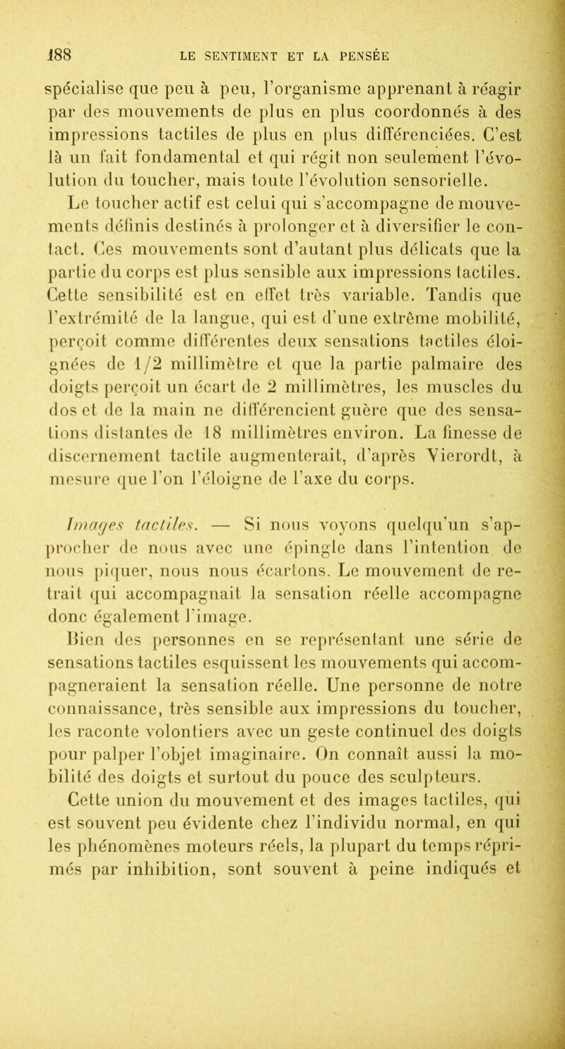 spécialise que peu à peu, l’organisme apprenant à réagir par des mouvements de plus en plus coordonnés à des impressions tactiles de plus en plus différenciées. C’est là un fait fondamental et qui régit non seulement l’évo- lution du toucher, mais toute l’évolution sensorielle. Le toucher actif est celui qui s’accompagne de mouve- ments définis destinés à prolonger et à diversifier le con- tact. Ces mouvements sont d’autant plus délicats que la partie du corps est plus sensible aux impressions tactiles. Cette sensibilité est en effet très variable. Tandis que l’extrémité de la langue, qui est d’une extrême mobilité, perçoit comme différentes deux sensations tactiles éloi- gnées de 1/2 millimètre et que la partie palmaire des doigts perçoit un écart de 2 millimètres, les muscles du dos et de la main ne différencient guère que des sensa- tions distantes de 18 millimètres environ. La finesse de discernement tactile augmenterait, d’après Vierordt, à mesure que l’on l’éloigne de l’axe du corps. Images tactiles. — Si nous voyons quelqu’un s’ap- procher de nous avec une épingle dans l’intention de nous piquer, nous nous écartons. Le mouvement de re- trait qui accompagnait la sensation réelle accompagne donc également l'image. Bien des personnes en se représentant une série de sensations tactiles esquissent les mouvements qui accom- pagneraient la sensation réelle. Une personne de notre connaissance, très sensible aux impressions du toucher, les raconte volontiers avec un geste continuel des doigts pour palper l’objet imaginaire. On connaît aussi la mo- bilité des doigts et surtout du pouce des sculpteurs. Cette union du mouvement et des images tactiles, qui est souvent peu évidente chez l’individu normal, en qui les phénomènes moteurs réels, la plupart du temps répri- més par inhibition, sont souvent à peine indiqués et