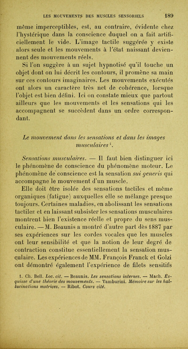 même imperceptibles, est, au contraire, évidente chez l’hystérique dans la conscience duquel on a fait artifi- ciellement le vide. L’image tactile suggérée y existe alors seule et les mouvements à Tétât naissant devien- nent des mouvements réels. Si l’on suggère à un sujet hypnotisé qu’il touche un objet dont on lui décrit les contours, il promène sa main sur ces contours imaginaires. Les mouvements exécutés ont alors un caractère très net de cohérence, lorsque l’objet est bien défini. Ici on constate mieux que partout ailleurs que les mouvements et les sensations qui les accompagnent se succèdent dans un ordre correspon- dant. Le mouvement dans les sensations et dans les images musculaires T Sensations musculaires. — Il faut bien distinguer ici le phénomène de conscience du phénomène moteur. Le phénomène de conscience est la sensation sui generis qui accompagne le mouvement d’un muscle. Elle doit être isolée des sensations tactiles et même organiques (fatigue) auxquelles elle se mélange presque toujours. Certaines maladies, en abolissant les sensations tactiles et en laissant subsister les sensations musculaires montrent bien l’existence réelle et propre du sens mus- culaire. — M. Beaunis a montré d’autre part dès 1887 par ses expériences sur les cordes vocales que les muscles ont leur sensibilité et que la notion de leur degré de contraction constitue essentiellement la sensation mus- culaire. Les expériences de MM. François Franck et Golzi ont démontré également l’expérience de filets sensitifs 1. Ch. Bell. Loc. cit. — Beaunis. Les sensations internes. — Mach. Es- quisse d'une théorie des mouvements. — Tamburini. Mémoire sur les hal- lucinations motrices. — Ribot. Cours cité.