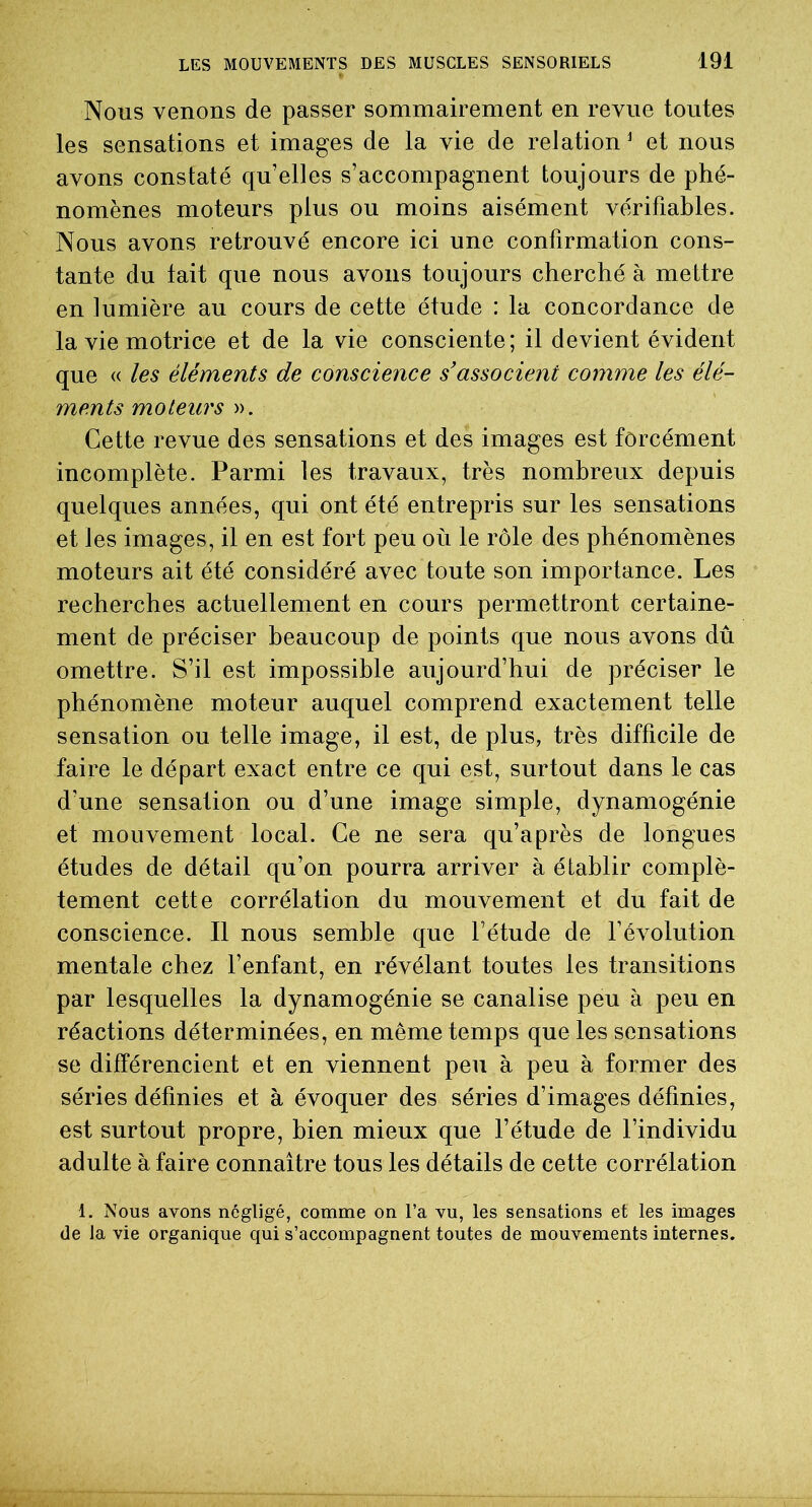 Nous venons de passer sommairement en revue toutes les sensations et images de la vie de relation 1 et nous avons constaté qu'elles s’accompagnent toujours de phé- nomènes moteurs plus ou moins aisément vérifiables. Nous avons retrouvé encore ici une confirmation cons- tante du tait que nous avons toujours cherché à mettre en lumière au cours de cette étude : la concordance de la vie motrice et de la vie consciente; il devient évident que « les éléments de conscience s’associent comme les élé- ments moteurs ». Cette revue des sensations et des images est forcément incomplète. Parmi les travaux, très nombreux depuis quelques années, qui ont été entrepris sur les sensations et les images, il en est fort peu où le rôle des phénomènes moteurs ait été considéré avec toute son importance. Les recherches actuellement en cours permettront certaine- ment de préciser beaucoup de points que nous avons dû omettre. S’il est impossible aujourd’hui de préciser le phénomène moteur auquel comprend exactement telle sensation ou telle image, il est, de plus, très difficile de faire le départ exact entre ce qui est, surtout dans le cas d’une sensation ou d’une image simple, dynamogénie et mouvement local. Ce ne sera qu’a près de longues études de détail qu’on pourra arriver à établir complè- tement cette corrélation du mouvement et du fait de conscience. Il nous semble que l’étude de l’évolution mentale chez l’enfant, en révélant toutes les transitions par lesquelles la dynamogénie se canalise peu à peu en réactions déterminées, en même temps que les sensations se différencient et en viennent peu à peu à former des séries définies et à évoquer des séries d’images définies, est surtout propre, bien mieux que l’étude de l’individu adulte à faire connaître tous les détails de cette corrélation 1. Nous avons négligé, comme on l’a vu, les sensations et les images de la vie organique qui s’accompagnent toutes de mouvements internes.