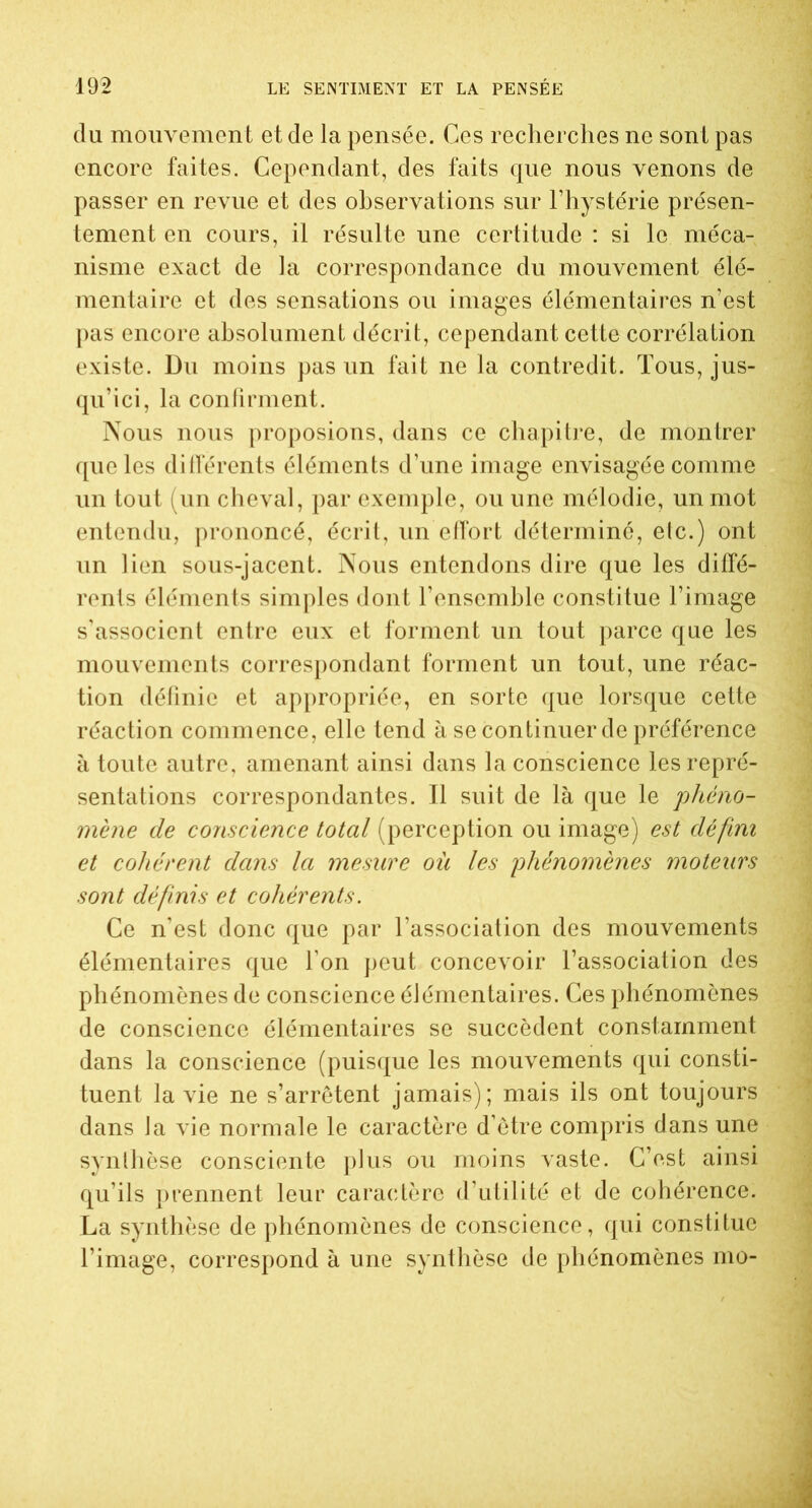 du mouvement et de la pensée. Ces recherches ne sont pas encore faites. Cependant, des faits que nous venons de passer en revue et des observations sur l’hystérie présen- tement en cours, il résulte une certitude : si le méca- nisme exact de la correspondance du mouvement élé- mentaire et des sensations ou images élémentaires n’est pas encore absolument décrit, cependant cette corrélation existe. Du moins pas un fait ne la contredit. Tous, jus- qu’ici, la confirment. Nous nous proposions, dans ce chapitre, de montrer que les différents éléments d’une image envisagée comme un tout (un cheval, par exemple, ou une mélodie, un mot entendu, prononcé, écrit, un effort déterminé, elc.) ont un lien sous-jacent. Nous entendons dire que les diffé- rents éléments simples dont l’ensemble constitue l’image s’associent entre eux et forment un tout parce que les mouvements correspondant forment un tout, une réac- tion définie et appropriée, en sorte que lorsque cette réaction commence, elle tend à se continuer de préférence à toute autre, amenant ainsi dans la conscience les repré- sentations correspondantes. Il suit de là que le phéno- mène de conscience total (perception ou image) est défini et cohérent dans la mesure ou les phénomènes moteurs sont définis et cohérents. Ce n’est donc que par l’association des mouvements élémentaires que l’on peut concevoir l’association des phénomènes de conscience élémentaires. Ces phénomènes de conscience élémentaires se succèdent constamment dans la conscience (puisque les mouvements qui consti- tuent la vie ne s’arrêtent jamais); mais ils ont toujours dans la vie normale le caractère d’être compris dans une synthèse consciente plus ou moins vaste. C’est ainsi qu’ils prennent leur caractère d’utilité et de cohérence. La synthèse de phénomènes de conscience, qui constitue l’image, correspond à une synthèse de phénomènes mo-