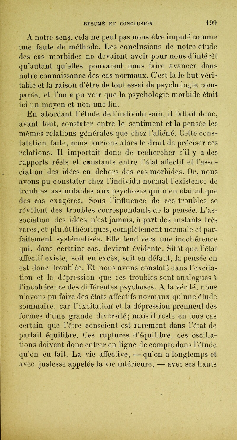 A notre sens, cela ne peut pas nous être imputé comme une faute de méthode. Les conclusions de notre étude des cas morbides ne devaient avoir pour nous d’intérêt qu’autant qu’elles pouvaient nous faire avancer dans notre connaissance des cas normaux. C’est là le but véri- table et la raison d’être de tout essai de psychologie com- parée, et l’on a pu voir que la psychologie morbide était ici un moyen et non une fin. En abordant l’étude de l’individu sain, il fallait donc, avant tout, constater entre le sentiment et la pensée les mêmes relations générales que chez l’aliéné. Cette cons- tatation faite, nous aurions alors le droit de préciser ces relations. Il importait donc de rechercher s’il y a des rapports réels et constants entre l’état affectif et l’asso- ciation des idées en dehors des cas morbides. Or, nous avons pu constater chez l’individu normal l’existence de troubles assimilables aux psychoses qui n’en étaient que des cas exagérés. Sous l’influence de ces troubles se révèlent des troubles correspondants de la pensée. L’as- sociation des idées n’est jamais, à part des instants très rares, et plutôt théoriques, complètement normale et par- faitement systématisée. Elle tend vers une incohérence qui, dans certains cas, devient évidente. Sitôt que l’état affectif existe, soit en excès, soit en défaut, la pensée en est donc troublée. Et nous avons constaté dans l’excita- tion et la dépression que ces troubles sont analogues à l’incohérence des différentes psychoses. A la vérité, nous n’avons pu faire des états affectifs normaux qu’une étude sommaire, car l’excitation et la dépression prennent des formes d’une grande diversité ; mais il reste en tous cas certain que l’être conscient est rarement dans l’état de parfait équilibre. Ces ruptures d’équilibre, ces oscilla- tions doivent donc entrer en ligne de compte dans l’étude qu’on en fait. La vie affective, —qu’on a longtemps et avec justesse appelée la vie intérieure, — avec ses hauts