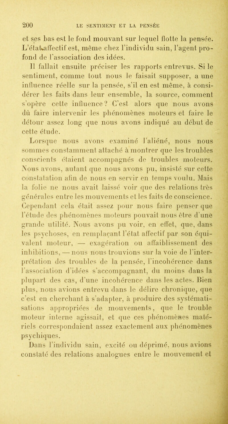 et ses bas est le fond mouvant sur lequel flotte la pensée. L’étaLaffectif est, meme chez l’individu sain, l’agent pro- fond de l’association des idées. Il fallait ensuite préciser les rapports entrevus. Si le sentiment, comme tout nous le faisait supposer, a une influence réelle sur la pensée, s’il en est même, à consi- dérer les faits dans leur ensemble, la source, comment s’opère cette influence ? C’est alors que nous avons dù faire intervenir les phénomènes moteurs et faire le détour assez long que nous avons indiqué au début de cette étude. Lorsque nous avons examiné l’aliéné, nous nous sommes constamment attaché à montrer que les troubles conscients étaient accompagnés de troubles moteurs. Nous avons, autant que nous avons pu, insisté sur cette constatation afin de nous en servir en temps voulu. Mais la folie ne nous avait laissé voir que des relations très générales entre les mouvements et les faits de conscience. Cependant cela était assez pour nous faire penser que l’étude des phénomènes moteurs pouvait nous être d’une grande utilité. Nous avons pu voir, en effet, que, dans les psychoses, en remplaçant l’état affectif par son équi- valent moteur, — exagération ou affaiblissement des inhibitions, — nous nous trouvions sur la voie de l’inter- prétation des troubles de la pensée, l’incohérence dans l’association d’idées s’accompagnant, du moins dans la plupart des cas, d’une incohérence dans les actes. Bien plus, nous avions entrevu dans le délire chronique, que c’est en cherchant à s’adapter, à produire des systémati- sations appropriées de mouvements, que le trouble moteur interne agissait, et que ces phénomènes maté- riels correspondaient assez exactement aux phénomènes psychiques. Dans l’individu sain, excité ou déprimé, nous avions constaté des relations analogues entre le mouvement et