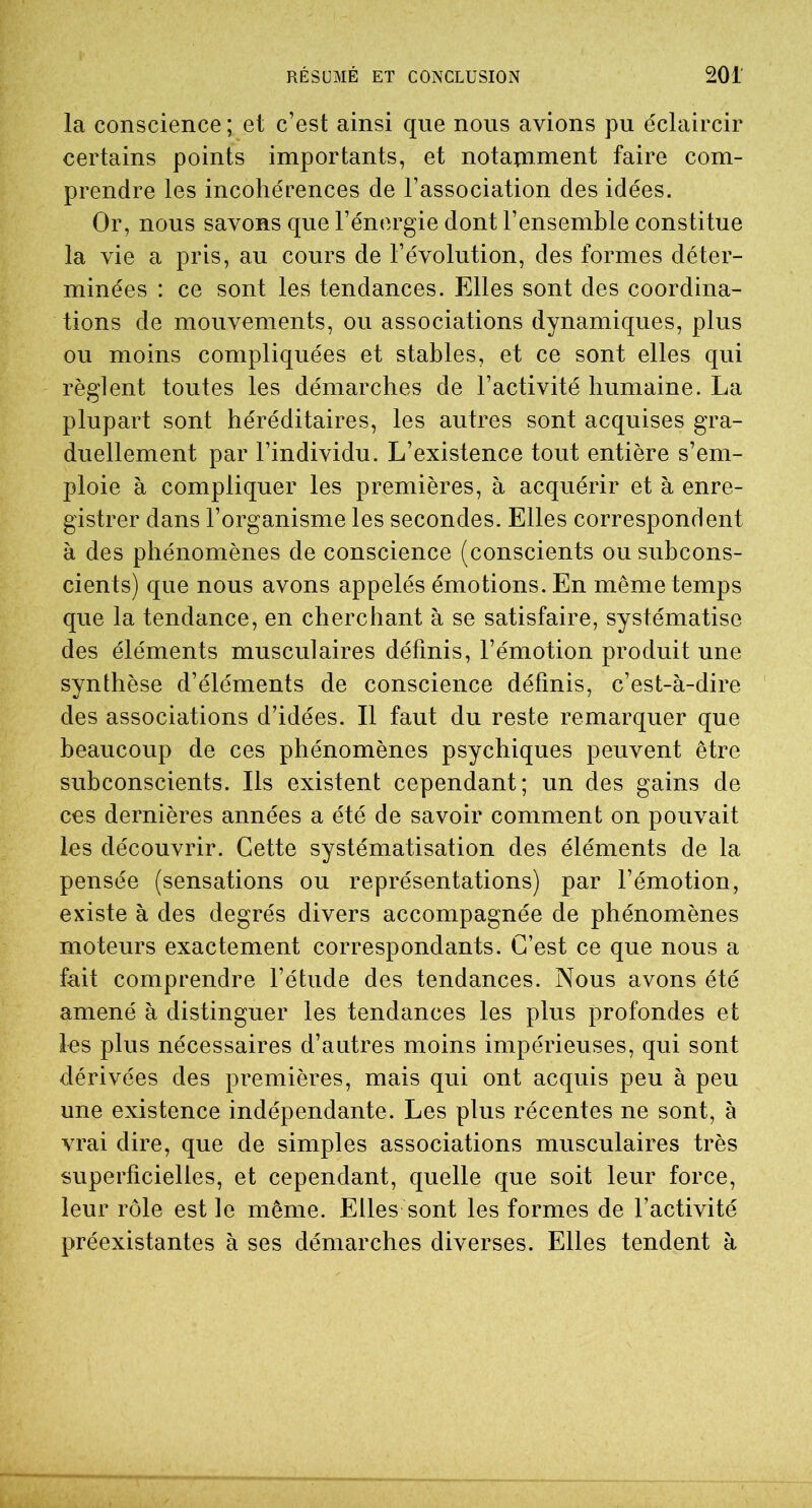 la conscience ; et c’est ainsi que nous avions pu éclaircir certains points importants, et notamment faire com- prendre les incohérences de l’association des idées. Or, nous savons que l’énergie dont l’ensemble constitue la vie a pris, au cours de l’évolution, des formes déter- minées : ce sont les tendances. Elles sont des coordina- tions de mouvements, ou associations dynamiques, plus ou moins compliquées et stables, et ce sont elles qui règlent toutes les démarches de l’activité humaine. La plupart sont héréditaires, les autres sont acquises gra- duellement par l’individu. L’existence tout entière s’em- ploie à compliquer les premières, à acquérir et à enre- gistrer dans l’organisme les secondes. Elles correspondent à des phénomènes de conscience (conscients ou subcons- cients) que nous avons appelés émotions. En même temps que la tendance, en cherchant à se satisfaire, systématise des éléments musculaires définis, l’émotion produit une synthèse d’éléments de conscience définis, c’est-à-dire des associations d’idées. Il faut du reste remarquer que beaucoup de ces phénomènes psychiques peuvent être subconscients. Ils existent cependant; un des gains de ces dernières années a été de savoir comment on pouvait les découvrir. Cette systématisation des éléments de la pensée (sensations ou représentations) par l’émotion, existe à des degrés divers accompagnée de phénomènes moteurs exactement correspondants. C’est ce que nous a fait comprendre l’étude des tendances. Nous avons été amené à distinguer les tendances les plus profondes et les plus nécessaires d’autres moins impérieuses, qui sont dérivées des premières, mais qui ont acquis peu à peu une existence indépendante. Les plus récentes ne sont, à vrai dire, que de simples associations musculaires très superficielles, et cependant, quelle que soit leur force, leur rôle est le même. Elles sont les formes de l’activité préexistantes à ses démarches diverses. Elles tendent à