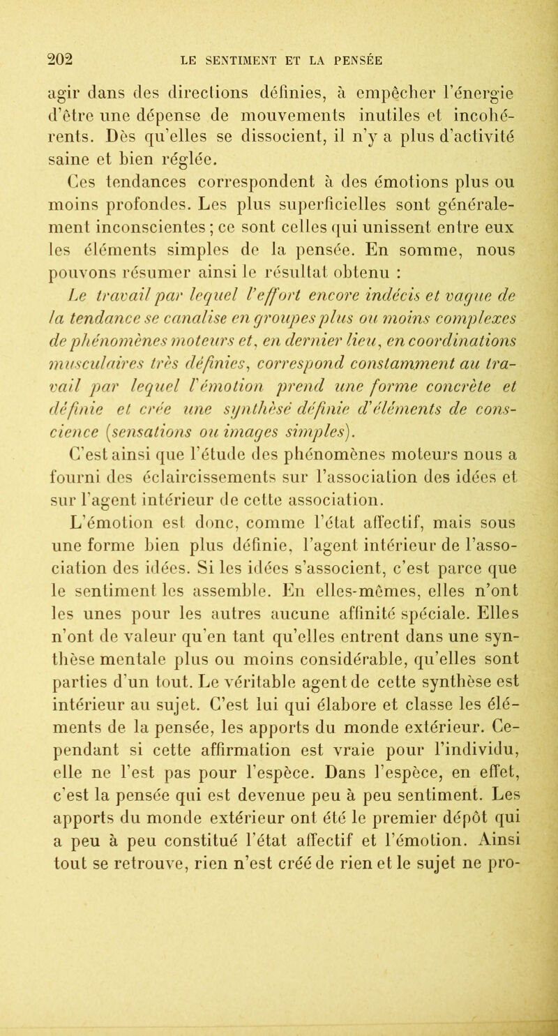 agir dans des directions définies, à empêcher l’énergie d’être une dépense de mouvements inutiles et incohé- rents. Dès qu’elles se dissocient, il n’y a plus d’activité saine et bien réglée. Ces tendances correspondent à des émotions plus ou moins profondes. Les plus superficielles sont générale- ment inconscientes ; ce sont celles qui unissent entre eux les éléments simples de la pensée. En somme, nous pouvons résumer ainsi le résultat obtenu : Le travail 'par lequel Veffort encore indécis et vaque de la tendance se canalise en groupes plus ou moins complexes de phénomènes moteurs et, en dernier lieu, en coordinations musculaires très définies, correspond constamment au tra- vail par lequel T émotion prend une forme concrète et définie et crée une synthèsé définie d'éléments de cons- cience (sensations ou images simples). C’est ainsi que l’étude des phénomènes moteurs nous a fourni des éclaircissements sur l’association des idées et sur l’agent intérieur de cette association. L’émotion est donc, comme l’état affectif, mais sous une forme bien plus définie, l’agent intérieur de l’asso- ciation des idées. Si les idées s’associent, c’est parce que le sentiment les assemble. En elles-mêmes, elles n’ont les unes pour les autres aucune affinité spéciale. Elles n’ont de valeur qu’en tant qu’elles entrent dans une syn- thèse mentale plus ou moins considérable, qu’elles sont parties d’un tout. Le véritable agent de cette synthèse est intérieur au sujet. C’est lui qui élabore et classe les élé- ments de la pensée, les apports du monde extérieur. Ce- pendant si cette affirmation est vraie pour l’individu, elle ne l’est pas pour l’espèce. Dans l’espèce, en effet, c’est la pensée qui est devenue peu à peu sentiment. Les apports du monde extérieur ont été le premier dépôt qui a peu à peu constitué l’état affectif et l’émotion. Ainsi tout se retrouve, rien n’est créé de rien et le sujet ne pro-