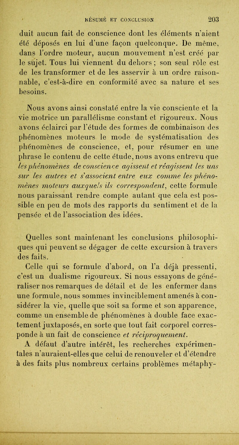 duit aucun fait de conscience dont les éléments n’aient été déposés en lui d’une façon quelconque. De meme, dans l’ordre moteur, aucun mouvement n’est créé par le sujet. Tous lui viennent du dehors ; son seul rôle est de les transformer et de les asservir à un ordre raison- nable, c’est-à-dire en conformité avec sa nature et ses besoins. Nous avons ainsi constaté entre la vie consciente et la vie motrice un parallélisme constant et rigoureux. Nous avons éclairci par l’étude des formes de combinaison des phénomènes moteurs le mode de systématisation des phénomènes de conscience, et, pour résumer en une phrase le contenu de cette étude, nous avons entrevu que les phénomènes de conscience agissent et réagissent les uns sur les autres et s'associent entre eux comme les 'phéno- mènes moteurs auxquels ils correspondent, cette formule nous paraissant rendre compte autant que cela est pos- sible en peu de mots des rapports du sentiment et de la pensée et de l’association des idées. Quelles sont maintenant les conclusions philosophi- ques qui peuvent se dégager de cette excursion à travers des faits. Celle qui se formule d’abord, on l’a déjà pressenti, c’est un dualisme rigoureux. Si nous essayons de géné- raliser nos remarques de détail et de les enfermer dans une formule, nous sommes invinciblement amenés à con- sidérer la vie, quelle que soit sa forme et son apparence, comme un ensemble de phénomènes à double face exac- tement juxtaposés, en sorte que tout fait corporel corres- ponde à un fait de conscience et réciproquement. A défaut d’autre intérêt, les recherches expérimen- tales n’auraient-elles que celui de renouveler et d’étendre à des faits plus nombreux certains problèmes métaphy-