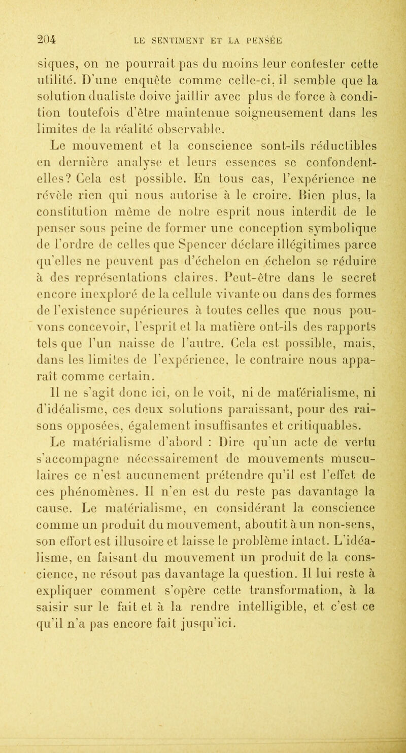 siques, on ne pourrait pas du moins leur contester cette utilité. D'une enquête comme celle-ci. il semble que la solution dualiste doive jaillir avec plus de force à condi- tion toutefois d’être maintenue soigneusement dans les limites de la réalité observable. Le mouvement et la conscience sont-ils réductibles en dernière analyse et leurs essences se confondent- elles? Cela est possible. En tous cas, l’expérience ne révèle rien qui nous autorise à le croire. Bien plus, la constitution môme de notre esprit nous interdit de le penser sous peine de former une conception symbolique de l’ordre de celles que Spencer déclare illégitimes parce qu’elles ne peuvent pas d’échelon en échelon se réduire à des représentations claires. Peut-être dans le secret encore inexploré de la cellule vivante ou dans des formes de l’existence supérieures à toutes celles que nous pou- vons concevoir, l’esprit et la matière ont-ils des rapports tels que l’un naisse de l’autre. Cela est possible, mais, dans les limites de l’expérience, le contraire nous appa- raît comme certain. 11 ne s’agit donc ici, on le voit, ni de matérialisme, ni d'idéalisme, ces deux solutions paraissant, pour des rai- sons opposées, également insuffisantes et critiquables. Le matérialisme d’abord : Dire qu’un acte de vertu s’accompagne nécessairement de mouvements muscu- laires ce n’est aucunement prétendre qu’il est l’effet de ces phénomènes. 11 n’en est du reste pas davantage la cause. Le matérialisme, en considérant la conscience comme un produit du mouvement, aboutit à un non-sens, son effort est illusoire et laisse le problème intact. L’idéa- lisme, en faisant du mouvement un produit de la cons- cience, ne résout pas davantage la question. Il lui reste à expliquer comment s’opère cette transformation, à la saisir sur le fait et à la rendre intelligible, et c’est ce qu’il n’a pas encore fait jusqu’ici.
