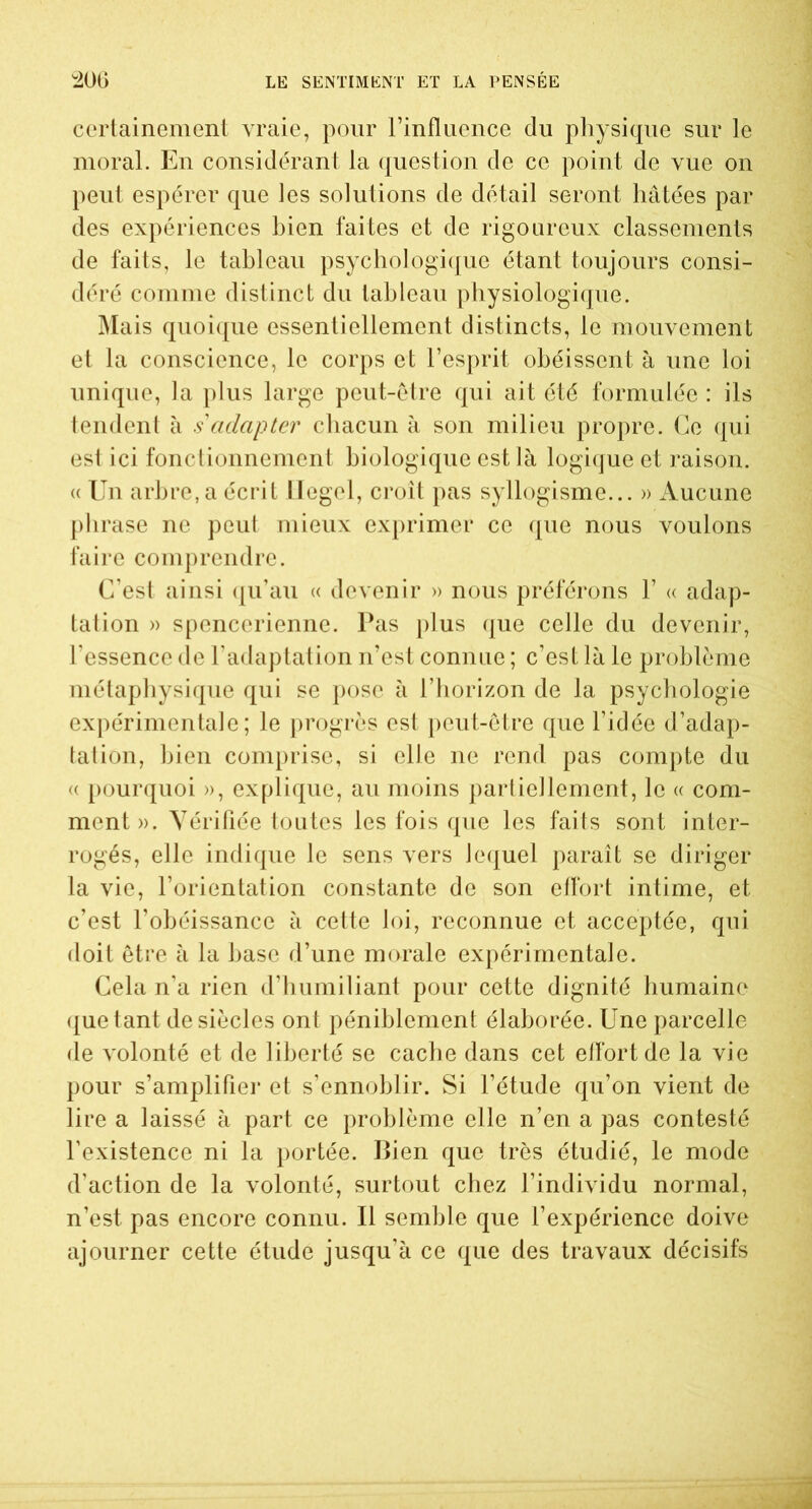 certainement vraie, pour l’influence du physique sur le moral. En considérant la question de ce point de vue on peut espérer que les solutions de détail seront hâtées par des expériences bien faites et de rigoureux classements de faits, le tableau psychologique étant toujours consi- déré comme distinct du tableau physiologique. Mais quoique essentiellement distincts, le mouvement et la conscience, le corps et l’esprit obéissent à une loi unique, la plus large peut-être qui ait été formulée : ils tendent à s'adapter chacun à son milieu propre. Ce qui est ici fonctionnement biologique est là logique et raison. « Un arbre, a écrit Hegel, croît pas syllogisme... » Aucune phrase ne peut mieux exprimer ce que nous voulons faire comprendre. C’est ainsi qu’au « devenir » nous préférons 1’ « adap- tation » spenccrienne. Pas plus que celle du devenir, l’essence de l’adaptation n’est connue ; c’est là le problème métaphysique qui se pose à l’horizon de la psychologie expérimentale; le progrès est peut-être que l’idée d’adap- tation, bien comprise, si elle ne rend pas compte du « pourquoi », explique, au moins partiellement, le « com- ment». Vérifiée toutes les fois que les faits sont inter- rogés, elle indique le sens vers lequel paraît se diriger la vie, l’orientation constante de son effort intime, et c’est l’obéissance à cette loi, reconnue et acceptée, qui doit être à la hase d’une morale expérimentale. Cela n’a rien d’humiliant pour cette dignité humaine quêtant de siècles ont péniblement élaborée. Une parcelle de volonté et de liberté se cache dans cet effort de la vie pour s’amplifier et s’ennoblir. Si l’étude qu’on vient de lire a laissé à part ce problème elle n’en a pas contesté l’existence ni la portée. Bien que très étudié, le mode d’action de la volonté, surtout chez l’individu normal, n’est pas encore connu. Il semble que l’expérience doive ajourner cette étude jusqu’à ce que des travaux décisifs