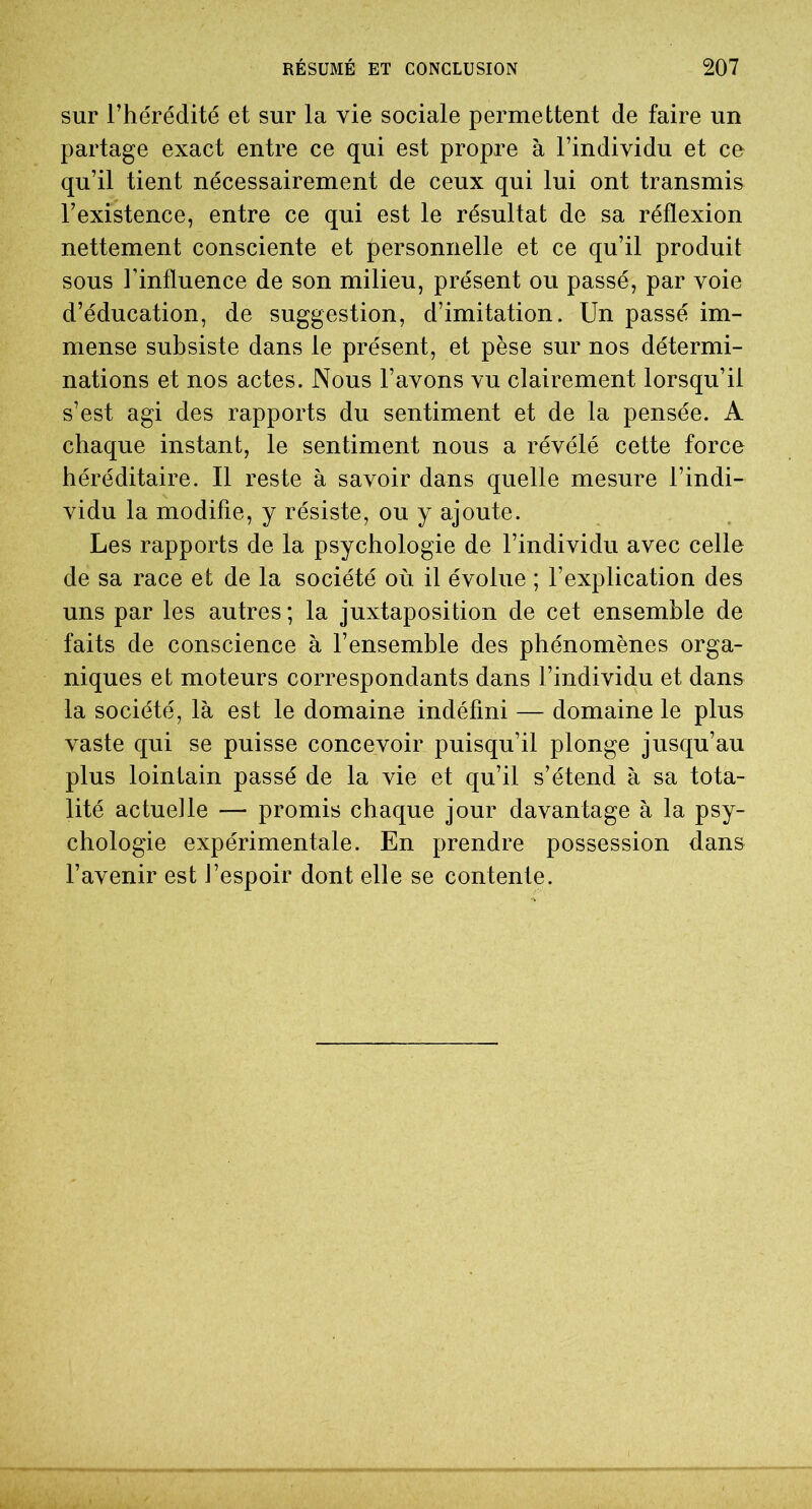 sur l’hérédité et sur la vie sociale permettent de faire un partage exact entre ce qui est propre à l’individu et ce qu’il tient nécessairement de ceux qui lui ont transmis l’existence, entre ce qui est le résultat de sa réflexion nettement consciente et personnelle et ce qu’il produit sous l’influence de son milieu, présent ou passé, par voie d’éducation, de suggestion, d’imitation. Un passé im- mense subsiste dans le présent, et pèse sur nos détermi- nations et nos actes. Nous l’avons vu clairement lorsqu’il s’est agi des rapports du sentiment et de la pensée. A chaque instant, le sentiment nous a révélé cette force héréditaire. Il reste à savoir dans quelle mesure l’indi- vidu la modifie, y résiste, ou y ajoute. Les rapports de la psychologie de l’individu avec celle de sa race et de la société où il évolue ; l’explication des uns par les autres ; la juxtaposition de cet ensemble de faits de conscience à l’ensemble des phénomènes orga- niques et moteurs correspondants dans l’individu et dans la société, là est le domaine indéfini — domaine le plus vaste qui se puisse concevoir puisqu’il plonge jusqu’au plus lointain passé de la vie et qu’il s’étend à sa tota- lité actuelle — promis chaque jour davantage à la psy- chologie expérimentale. En prendre possession dans l’avenir est l’espoir dont elle se contente.