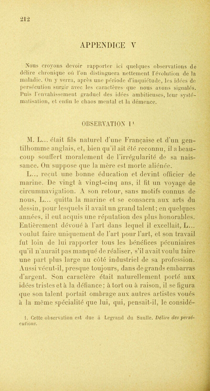 APPENDICE V Nous croyons devoir rapporter ici quelques observations de délire chronique où l’on distinguera nettement l’évolution de la maladie. On y verra, après une période d’inquiétude, les idées de persécution surgir avec les caractères que nous avons signalés. Puis l'envahissement graduel des idées ambitieuses, leur systé- matisation, et enfin le chaos mental et la démence. OBSERVATION I1 M. L... était fils naturel d’une Française et d’un gen- tilhomme anglais, et, bien qu’il ait été reconnu, il a beau- coup souffert moralement de l’irrégularité de sa nais- sance. On suppose que la mère est morte aliénée. L... reçut une bonne éducation et devint officier de marine. De vingt à vingt-cinq ans, il fît un voyage de circumnavigation. A son retour, sans motifs connus de nous, L... quitta la marine et se consacra aux arts du dessin, pour lesquels il avait un grand talent; en quelques années, il eut acquis une réputation des plus honorables. Entièrement dévoué à l’art dans lequel il excellait, L... voulut faire uniquement de l’art pour l’art, et son travail fut loin de lui rapporter tous les bénéfices pécuniaires qu’il n’aurait pas manqué de réaliser, s’il avait voulu taire une part plus large au côté industriel de sa profession. Aussi vécut-il, presque toujours, dans de grands embarras d’argent. Son caractère était naturellement porté aux idées tristes et à la défiance ; à tort ou à raison, il se figura que son talent portait ombrage aux autres artistes voués à la même spécialité que lui, qui, pensait-il, le considé- 1. Cette observation est due à Legrand du Saulle. Délire des'persé- cutions.