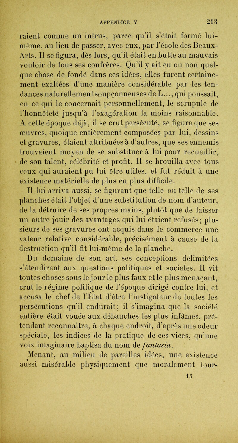 raient comme un intrus, parce qu’il s’était formé lui- même, au lieu de passer, avec eux, par l’école des Beaux- Arts. 11 se figura, dès lors, qu’il était en butte au mauvais vouloir de tous ses confrères. Qu’il y ait eu ou non quel- que chose de fondé dans ces idées, elles furent certaine- ment exaltées d’une manière considérable par les ten- dances naturellement soupçonneuses deL..., qui poussait, en ce qui le concernait personnellement, le scrupule de l’honnêteté jusqu’à l’exagération la moins raisonnable. A cette époque déjà, il se crut persécuté, se figura que ses œuvres, quoique entièrement composées par lui, dessins et gravures, étaient attribuées à d’autres, que ses ennemis trouvaient moyen de se substituer à lui pour recueillir, de son talent, célébrité et profit. Il se brouilla avec tous ceux qui auraient pu lui être utiles, et fut réduit à une existence matérielle de plus en plus difficile. Il lui arriva aussi, se figurant que telle ou telle de ses planches était l’objet d’une substitution de nom d’auteur, de la détruire de ses propres mains, plutôt que de laisser un autre jouir des avantages qui lui étaient refusés; plu- sieurs de ses gravures ont acquis dans le commerce une valeur relative considérable, précisément à cause de la destruction qu’il fit lui-même de la planche. Du domaine de son art, ses conceptions délimitées s’étendirent aux questions politiques et sociales. Il vit toutes choses sous le jour le plus faux et le plus menaçant, crut le régime politique de l’époque dirigé contre lui, et accusa le chef de l’Etat d’être l’instigateur de toutes les persécutions qu’il endurait; il s’imagina que la société entière était vouée aux débauches les plus infâmes, pré- tendant reconnaître, à chaque endroit, d’après une odeur spéciale, les indices de la pratique de ces vices, qu’une voix imaginaire baptisa du nom de fantasia. Menant, au milieu de pareilles idées, une existence aussi misérable physiquement que moralement touT- 15