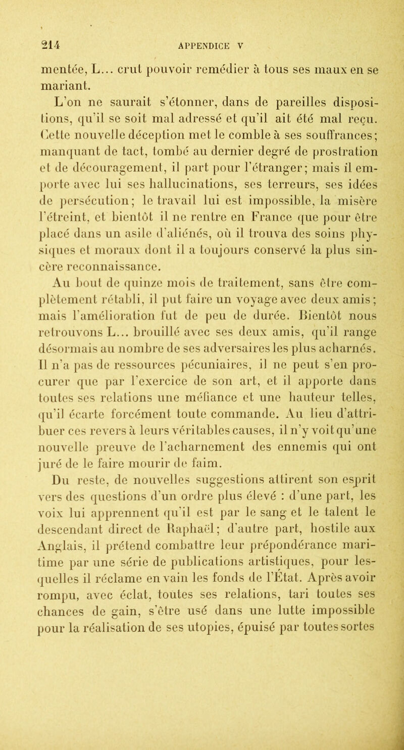 montée, L... crut pouvoir remédier à tous ses maux en se mariant. L’on ne saurait s’étonner, dans de pareilles disposi- tions, qu’il se soit mal adressé et qu’il ait été mal reçu. Cette nouvelle déception met le comble à ses souffrances; manquant de tact, tombé au dernier degré de prostration et de découragement, il part pour l’étranger; mais il em- porte avec lui ses hallucinations, ses terreurs, ses idées de persécution; le travail lui est impossible, la misère l’étreint, et bientôt il ne rentre en France que pour être placé dans un asile d'aliénés, où il trouva des soins phy- siques et moraux dont il a toujours conservé la plus sin- cère reconnaissance. Au bout de quinze mois de traitement, sans être com- plètement rétabli, il put faire un voyage avec deux amis ; mais l’amélioration fut de peu de durée, Bientôt nous retrouvons L... brouillé avec ses deux amis, qu’il range désormais au nombre de ses adversaires les plus acharnés. Il n’a pas de ressources pécuniaires, il ne peut s’en pro- curer que par l’exercice de son art, et il apporte dans toutes ses relations une méfiance et une hauteur telles, qu’il écarte forcément toute commande. Au lieu d’attri- buer ces revers à leurs véritables causes, il n’y voit qu’une nouvelle preuve de l’acharnement des ennemis qui ont juré de le faire mourir de faim. Du reste, de nouvelles suggestions attirent son esprit vers des questions d’un ordre plus élevé : d’une part, les voix lui apprennent qu'il est par le sang et le talent le descendant direct de Raphaël; d’autre part, hostile aux Anglais, il prétend combattre leur prépondérance mari- time par une série de publications artistiques, pour les- quelles il réclame en vain les fonds de l’Etat. Après avoir rompu, avec éclat, toutes ses relations, tari toutes ses chances de gain, s’être usé dans une lutte impossible pour la réalisation de ses utopies, épuisé par toutes sortes